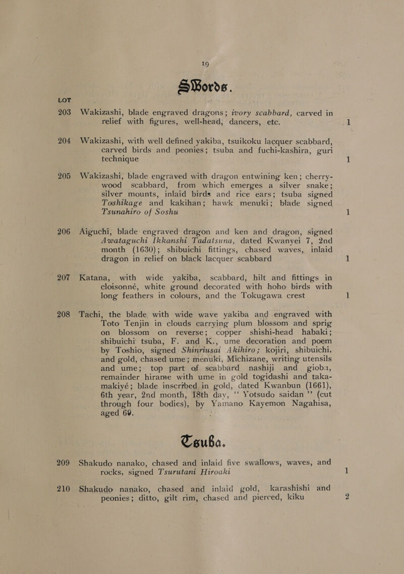 203 204 205 206 207 208 209 19 S¥Mords. Wakizashi, blade engraved dragons; ivory scabbard, carved in relief with figures, well-head, dancers, etc. Wakizashi, with well defined yakiba, tsuikoku lacquer scabbard, carved birds and peonies; tsuba and fuchi-kashira, guri technique Wakizashi, blade engraved with dragon entwining ken; cherry- wood scabbard, from which emerges a silver snake; silver mounts, inlaid birds and rice ears; tsuba signed Toshikage and kakihan; hawk menuki; blade signed Tsunahiro of Soshu Aiguchi, blade engraved dragon and ken and dragon, signed Awatagucht Ikkansht Tadatsuna, dated Kwanyei 7, 2nd month (1630); shibuichi fittings, chased waves, inlaid dragon in relief on black lacquer scabbard Katana, with wide yakiba, scabbard, hilt and fittings in cloisonné, white ground decorated with hoho birds with long feathers in colours, and the Tokugawa crest Tachi, the blade with wide wave yakiba and engraved with Toto Tenjin in clouds carrying plum blossom and sprig on blossom on reverse; copper shishi-head habaki; shibuichi tsuba, F. and K., ume decoration and poem by Toshio, signed Shinriusai Akihiro; kojiri, shibuicht, and gold, chased ume; menuki, Michizane, writing utensils and ume; top part of scabbard nashiji and _ giob:, remainder hirame with ume in gold togidashi and taka- makiyé; blade inscribed in gold, dated Kwanbun (1661), 6th year, 2nd month, 18th day, ‘‘ Yotsudo saidan ’’ (cut through four bodies), by Yamano Kayemon Nagahisa, aged 69. : Couba. Shakudo nanako, chased and inlaid five swallows, waves, and rocks, signed T'surutant Hiroaki Shakudo nanako, chased and inlaid gold, karashishi and peonies; ditto, gilt rim, chased and pierced, kiku