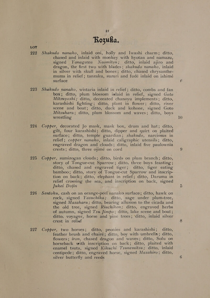 222 223 224 225 226 227 Kozuka, Shakudo nanako, inlaid oni, holly and Iwashi charm; ditto, - chased and inlaid with monkey with hyotan and namazu, signed Yanagawa Naomitsu; ditto, inlaid ajiro and dragon, the first two with blades; shakudo nanako, inlaid in silver with skull and bones; ditto, chased chrysanthe- mums in relief; tanzaku, suzuri and fudé inlaid on ishimé surface Shakudo nanako, wistaria inlaid in relief; ditto, combs and fan box; ditto, plum blossom islaid in relief, signed Goto Mitsuyoshi; ditto, decorated chanoyu implements; ditto, karashishi fighting; ditto, plant in flower; ditto, river scene and boat; ditto, duck and kohone, signed Goto Mitsuhara; ditto, plum blossom and waves; ditto, boys wrestling Copper, decorated Jo mask, mask box, drum and hat; ditto, gilt, four karashishi; ditto, dipper and quirt on plaited surface; ditto, temple guardian; shakudo, narcissus in relief; copper nanako, inlaid caligraphic utensils; ditto, engraved dragon and clouds; ditto, inlaid five paulownia crests; ditto, three ojimé on cord Copper, sumizogan clouds; ditto, birds on plum branch; ditto, story of Tongue-cut Sparrow; ditto, three boys feasting ; ditto, chased and engraved tiger; ditto, tiger eating bamboo; ditto, story of Tongue-cut Sparrow and inscrip- tion on back; ditto, elephant in relief; ditto, Daruma in relief crossing the sea, and inscription on back, signed Juket Dojin . Sentoku, cash on an orange-peel nanako surface; ditto, hawk on rock, signed Yasuchtka; ditto, sage under plum-tree, signed Masaharu ; ditto, bearing allusion to the cicada and the old tree, signed Riuchiken; ditto, engraved herbs of autumn, signed Tsu, Jimpo; ditto, lake scene and boat ; ditto, voyager, horse and ‘pine trees; ‘ditto, inlaid silver crest in relief Copper, two horses; ditto, peonies and karashishi; ditto, feather brush and chairé; ditto, boy with umbrella; ditto, flowers; iron, chased dragon and waves; ditto, Sofu on horseback with inscription on back; ditto, plaited with enamel tsuta, signed Kikuchi Tsunemitsu; ditto, inlaid centipede; ditto, engraved horse, signed Masahiro; ditto, silver butterfly and reeds 10