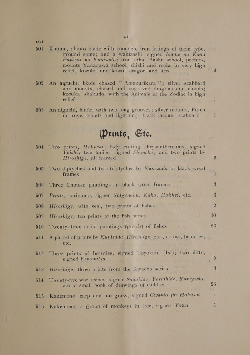 501 503 504 505 4i Katana, shinto blade with complete iron fittings of tachi type, ground same; and a wakizashi, signed Izume no Kami Fujiwar no Kunisada; iron suba, Bushu school, peonies, relief, kozuka and kozai, dragon and ken ) An aiguchi, blade chased. “ Amakurikara ; silver scabbard and mounts, chased and cngraved dragons and. clouds; kozuka, shakudo, with the Animals of the Zodiac in high relief An aiguchi, blade, with two long grooves; silver mounts, Futen in iroye, clouds and lightning, black lacquer scabbard (Prints, Efe, Two prints, Hokusat; lady. cutting chrysanthemums, signed Yeishi; two ladies, signed Shuncho; and two prints by Hiroshige, all framed frames Three Chinese paintings in black wood frames Prints, surimono, signed Shigenobu, Kako, Hokket, etc. Hiroshige, with seal, two prints of fishes Hiroshige, ten prints of the fish series Twenty-three artist paintings (proofs) of fishes A parcel of prints by Kunisada, Hiroshige, etc., actors, beauties, etc. Three prints of beauties, signed Toyokuni (Ist); two ditto, signed Kiyomitsu Hiroshige, three prints from the Kwacho series Twenty-five war scenes, signed Sadahide, Yoshihide, Kuntyoshi, and a small book of drawings of children Kakemono, carp and mo grass, signed Gwakio jin Hokusaa Kakemono, a group of monkeys in tree, signed Yowa 10 23