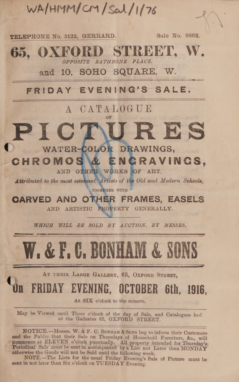 WALHMM/ CM [Sol /'1/76 TELEPHONE No. 5122, GERRARD. Sale No. 9662. OPPOSITE RATHBONE PLACE. and 10, SOHO SQUARE, W.    FRIDAY EVENING’S SALE.    © WATER-GOLA CHROMOS aX CARVED AND 0O7 AND ARTISTIC WHICH WILL BE SOLD BY AUCTION, BY MESSRS, Ses = 8s CE [\( Oe or eee ————  | V. &amp; F : C, BONHAM . Ar rHEIR Laraz Gauuery, 65, OxForD STREET, IDAY EVENING, OCTOBER Gth, 1916, At SIX o’clock to the minute, a ED &amp; SON ee    May be Viewed until Three o’clock of the day of Sale, and Catalogues had at the Galleries 65, OXFORD STREET.  a NOTICH.—Messrs. W. &amp; F. C. Bonuam &amp; Sons beg to inform their Customers and the Public that their Sale on Thursdays of Household Furniture, &amp;c., will - Brpienes at ELEVEN o’clock punctually, All property intended for Thursday’s Periodical Sale must be sentin accompanied bya List not Later than MONDAY * otherwise the Goods will not be Sold until the following week. NOTE.—The Lists for the usual Friday Evening’s Sale of Picture must be sent in not later than Six o’clock on TUESDAY Evening.      