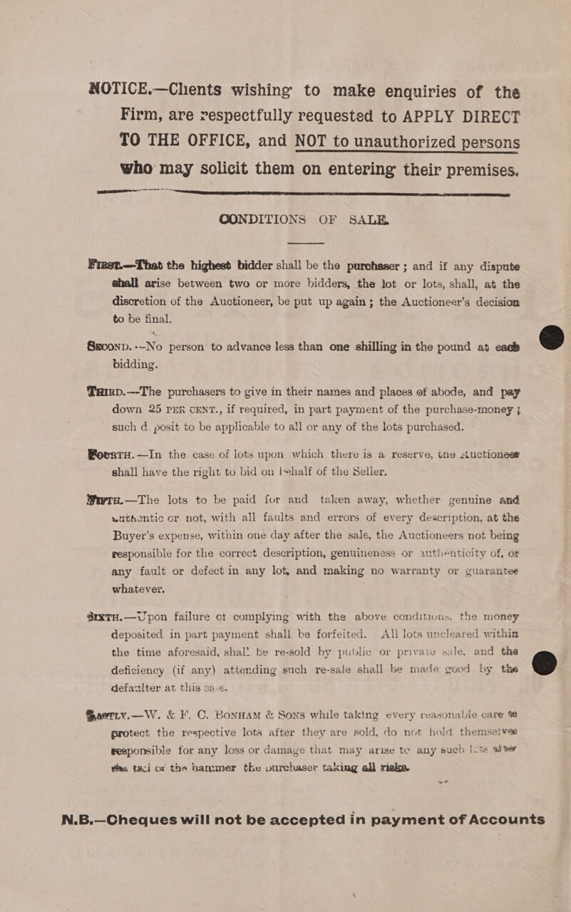 NOTICE.—Clients wishing to make enquiries of the Firm, are respectfully requested to APPLY DIRECT TO THE OFFICE, and NOT to unauthorized persons who may solicit them on entering their premises. Ele CONDITIONS OF SALE.  Finst.—That the highest bidder shall be the purchaser ; and if any dispute shall arise between two or more bidders, the lot or lots, shall, at the discretion of the Auctioneer, be put up again; the Auctioneer’s decision to be final.  Smoonp.--No person to advance less than one shilling in the pound at each bidding. Parrp.—-The purchasers to give in their names and places of abode, and pay down 25 PER cENT., if required, in part payment of the purchase-money ; such d. posit to be applicable to all or any of the lots purchased. PovrtH.—In the case of lots upon which there is a reserve, tne Auctionese shall have the right to bid on thalf of the Seller. @wra.—The lots to be paid for and taken away, whether genuine and wutkontic or not, with all faults and errors of every description, at the Buyer’s expense, within one day after the sale, the Auctioneers not being wesponsible for the correct description, genuineness or autlenticity of, or any fault or defect in any lot, and making no warranty or guarantee whatever. @rxTH.—vUpon failure ct complying with the above conditions, the money deposited in part payment shall be forfeited. All lots uncleared within the time aforesaid, shal! be re-sold by public or private sale, and the deficiency (if any) attending such re-sale shall be made good by the @ defazlter at this sac. Saerry.—W. &amp; I. C. Bonuam &amp; Sons while taking every reasonable care % protect the respective lots after they are sold, do not hold themse!vea wesponsibie for any loss or damaye that may arise te any such (oi8 Aber was tacil or the hammer the vurchaser taking all riake. N.B.—Cheques will not be accepted in payment of Accounts