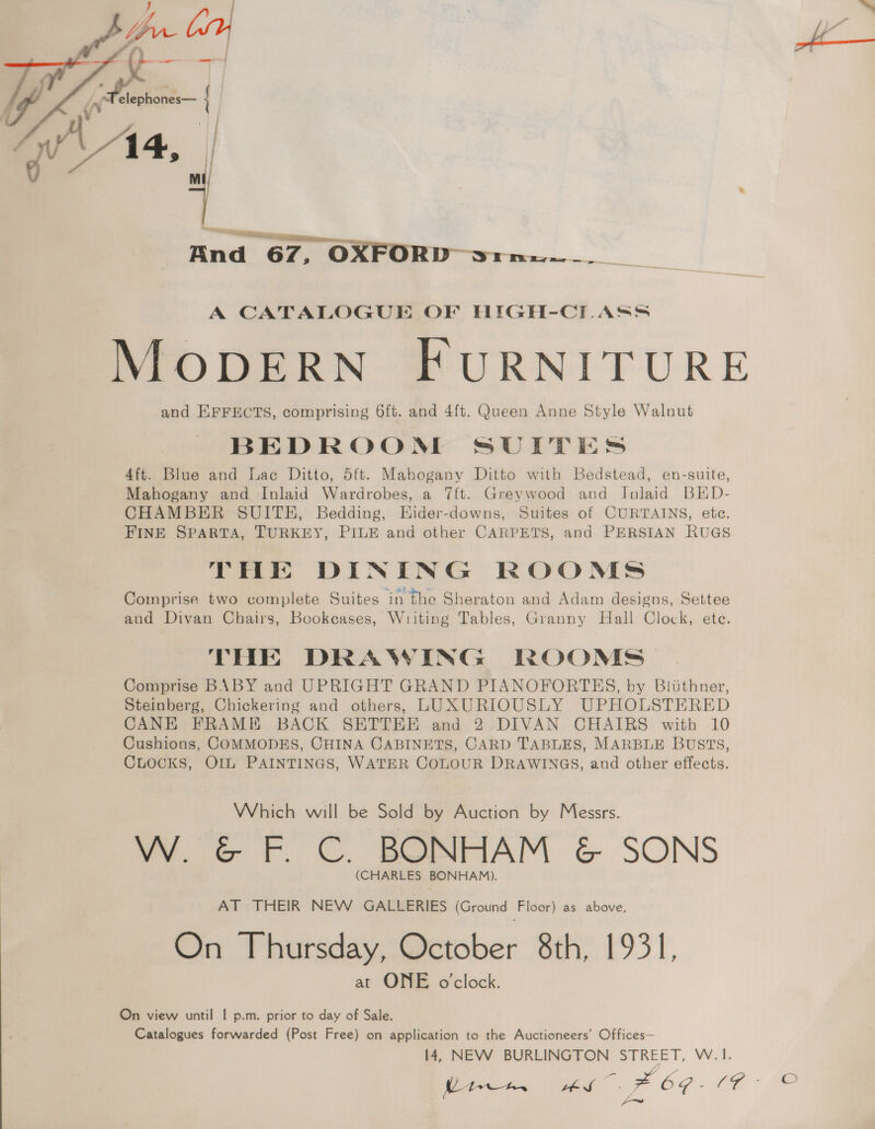 74 | fs | fe elephones— { And 67, oO Ds, __. A CATALOGUE OF HIGH-CLASS MODERN FURNITURE and EFFECTS, comprising 6ft. and 4{t. Queen Anne Style Walnut BEDROON SUITTES 4ft. Blue and Lac Ditto, dtt. Mahogany Ditto with Bedstead, en-suite, Mahogany and Inlaid Wardrobes, a 7ft. Greywood and Jnlaid BED- CHAMBER SUITH, Bedding, Hider-downs, Suites of CURTAINS, ete. FINE SPARTA, TURKEY, PILE and other CARPETS, and PERSIAN RUGS THe DINING ROOMS Comprise two complete Suites in the Sheraton and Adam designs, Settee and Divan Chairs, Bookcases, Writing Tables, Granny Hall Clock, ete. THE DRAWING ROOMS Comprise BABY and UPRIGHT GRAND PIANOFORTES, by Bliithner, Steinberg, Chickering and others, LUXURIOUSLY UPHOLSTERED CANE FRAME BACK SETTEE and 2 DIVAN CHAIRS with 10 Cushions, COMMODES, CHINA CABINETS, CARD TABLES, MARBLE BUSTS, CLOCKS, Ol PAINTINGS, WATER COLOUR DRAWINGS, and other effects. Which will be Sold by Auction by Messrs. W.¢F. C. BONHAM &amp; SONS (CHARLES BONHAM). AT THEIR NEW GALLERIES (Ground Floor) as above, On Thursday, October 8th, 1931, at ONE o’clock. On view until | p.m. prior to day of Sale. Catalogues forwarded (Post Free) on application to the Auctioneers’ Offices— 14, NEW BURLINGTON STREET, W.1. o i