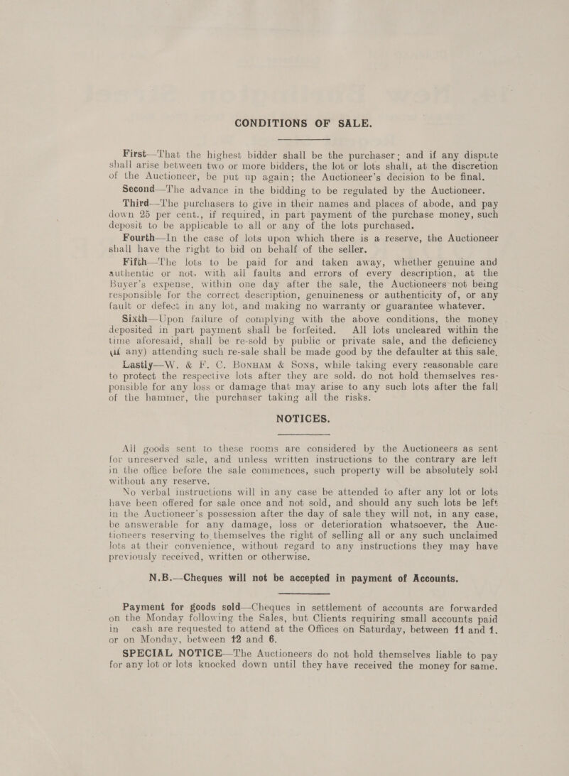 CONDITIONS OF SALE. First—That the highest bidder shall be the purchaser; and if any dispute shall arise between two or more bidders, the lot or lots shall, at the discretion of the Auctioneer, be put up again; the Auctioneer’s decision to be final. Second—'The advance in the bidding to be regulated by the Auctioneer. Third—The purchasers to give in their names and places of abode, and pay down 25 per cent., if required, in part payment of the purchase money, such deposit to be applicable to all or any of the lots purchased. Fourth—In the case of lots upon which there is a reserve, the Auctioneer shall have the right to bid on behalf of the seller. Fifsh—The lots to be paid for and taken away, whether genuine and authentic or not, with all faults and errors of every description, at the Buyer’s expense, within one day after the sale, the Auctioneers~not being responsible for the correct description, genuineness or authenticity of, or any fault or defects in any lot, and making no warranty or guarantee whatever. Sixth—Upon failure of complying with the above conditions, the money deposited in part payment shall be forfeited. All lots uncleared within the tine aforesaid, shall be re-sold by public or private sale, and the deficiency qi any) attending such re-sale shall be made good by the defaulter at this sale, Lastly—W. &amp; F. C. Bonuam &amp; Sons, while taking every reasonable care to protect the respective lots after they are sold, do not hold themselves res- ponsible for any loss or damage that may arise to any such lots after the fall of the hammer, the purchaser taking all the risks. NOTICES. All goods sent to these rooms are considered by the Auctioneers as sent for unreserved sale, and unless written instructions to the contrary are left in the office before the sale commences, such property will be absolutely sold without any reserve. No verbal instructions will in any case be attended to after any lot or lots have been offered for sale once and not sold, and should any such lots be left in the Auctioneer’s possession after the day of sale they will not, in any case, be answerable for any damage, loss or deterioration whatsoever, the Auc- tioneers reserving to. themselves the right of selling all or any such unclaimed lots at their convenience, without regard to any instructions they may have previously received, written or otherwise. N.B.—Cheques will not be accepted in payment of Accounts. Payment for goods sold—Cheques in settlement of accounts are forwarded on the Monday following the Sales, but Clients requiring small accounts paid in cash are requested to attend at the Offices on Saturday, between 11 and 1. or on Monday, between 12 and 6. SPECIAL NOTICE—The Auctioneers do not hold themselves liable to pay for any lot or lots knocked down until they have received the money for same.