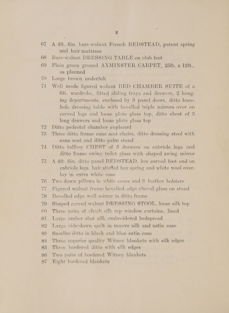 67 =~ ~] © bo 75 fee 78 79 e0 81 82; 83 84. 85 86 87 8 A 4ft. 6in. burr-walnut French BEDSTEAD, patent spring ‘and hair mattress Burr-walnut DRESSING TABLE on club feet Plain green ground AXMINSTER CARPET, 25ft. x 12ft., as planned | Large brown underfelt Well made figured walnut BED CHAMBER SUITE of a 6ft. wardrobe, fitted sliding trays and drawers, 2 hang- ing departments, enclosed by 8 panel doors, ditto knee- hole dressing table with bevelled triple mirrors over on carved legs and loose plate glass top, ditto chest of 3 long drawers and loose plate glass top Ditto pedestal chamber eupboard Three ditto frame cane seat chairs, ditto dressing stool with cane seat and ditto palm stand Ditto tallboy CHEST of 5 drawers on cabriole legs and ditto frame swine: toilet glass with shaped swing mirror A 4ft. 6in. ditto panel BEDSTEAD, low carved foot end on eabriole legs. hair stuffed box spring and white wool over- lay in extra white case Two down pillows in white cases and 8 feather bolsters Figured walnut frame hevelled edge cheval glass on stand Bevelled edge wall mirror in ditto frame Shaped carved walnut DRESSING STOOL, loose silk top Three pairs of chack silk rep window curtains, ned Large amber shot silk embroidered bedspread Large eiderdown quilt in mauve silk and ‘satin case Smaller ditto in black and blue satin case Three superior quality Witney blankets with silk edges Three bordered ditto with silk edges Two pairs of bordered Witney blankets Hight bordered blankets