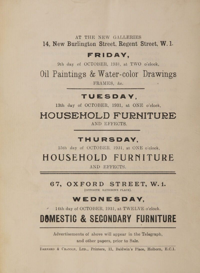 AT THE NEW GALLERIES 14, New Burlington Street, Regent Street, W. 1. FRIDAY, 9th day of OCTOBER, 1931, at TWO o'clock, Oil Paintings &amp; Water-color Lee Angs FRAMES, &amp;e. TUESDAY. 13th day of OCTOBER, 1931, at ONE o'clock, MOUSEMOLD oe seo eae AND EFFECTS. THURSDAY, 15th dav of OCTOBER, 1931, at ONE o'clock, HOUSEHOLD FURNITURE AND EFFECTS. 67, OXFORD STREET, W.1. (OPPOSITE RATHBONE PLACE). ° WEDNESDAY, ¢ 14th day of OCTOBER, 1931, at TWELVE o'clock. DOMESTIC &amp; SECONDARY FURNITURE Advertisements of above will appear in the Telegraph, and other papers, prior to Sale.  BaRNARD &amp; CRaNNis, Lrp., Printers, 11, Baldwin’s Place, Holborn, H.C.1.