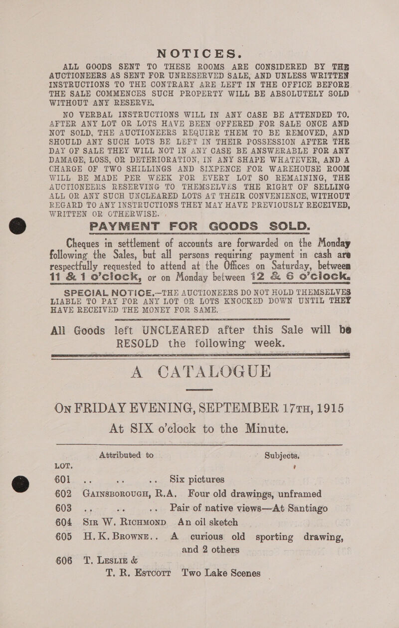 NOTICES. ALL GOODS SENT TO THESE ROOMS ARE CONSIDERED BY THE AUCTIONEERS AS SENT FOR UNRESERVED SALE, AND UNLESS WRITTEN INSTRUCTIONS TO THE CONTRARY ARE LEFT IN THE OFFICE BEFORE, THE SALE COMMENCES SUCH PROPERTY WILL BE ABSOLUTELY SOLD WITHOUT ANY RESERVE, NO VERBAL INSTRUCTIONS WILL IN ANY CASE BE ATTENDED TO. AFTER ANY LOT OR LOTS HAVE BEEN OFFERED FOR SALE ONCE AND NOT SOLD, THE AUCTIONEERS REQUIRE THEM TO BE REMOVED, AND SHOULD ANY SUCH LOTS BE LEFT IN THEIR POSSESSION AFTER THE DAY OF SALE THEY WILL NOT IN ANY CASE BE ANSWERABLE FOR ANY DAMAGE, LOSS, OR DETERIORATION, IN ANY SHAPE WHATEVER, AND A CHARGE OF TWO SHILLINGS AND SIXPENCE FOR WAREHOUSE ROOM WILL BE MADE PER WHEK FOR EVERY LOT SO REMAINING, THE AUCTIONEERS KESERVING TO THEMSELVES THE RIGHT OF SELLING ALL OR ANY SUCH UNCLEARED LOTS AT THEIR CONVENIENCE, WITHOUT REGARD TO ANY INSTRUCTIONS THEY MAY HAVE PREVIOUSLY RECEIVED, WRITTEN OR OTHERWISE. Cheques in settlement of accounts are forwarded on the Monday following the Sales, but all persons requiring payment in cash are respectfully requested to attend at the Offices on Saturday, between 11 &amp; 1 o’cliock, or on Monday between 12 &amp; GS O'Clock, SPECIAL NOTICE.—THE AUCTIONEERS DO NOT HOLD THEMSELVES LIABLE TO PAY FOR ANY LOT OR LOTS KNOCKED DOWN UNTIL THEY HAVE RECEIVED THE cues FOR SAME.     A CATALOGUE On FRIDAY EVENING, SEPTEMBER 177, 1915 At SIX o’clock to the Minute.  Attributed to ' Subjects, LOT. ’ O01... ee .. Six pictures 602 GainssoroucH, R.A. Four old drawings, unframed 603... ae .. Pair of native views—At Santiago 604 Sir W. Ricumonp§ An oil sketch 605 H.K.Browne.. A curious old sporting drawing, and 2 others 606 T, Leste &amp; T, R. Estcotr Two Lake Scenes