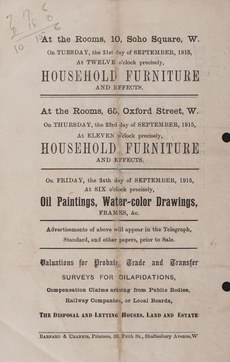 ‘At the Rooms, 10, Soho Square, W. On TUESDAY, the 21st day of SEPTEMBER, 1915, At TWELVE o’clock precisely, HOUSEHOLD FURNITURE At the Rooms, 66, Oxford Street, W. On THURSDAY, the 23rd day of SEPTEMBER, 1915, At ELEVEN ‘o'clock precisely, HOUSEHOLD FURNITURE AND EFFECTS.  On FRIDAY, the 24th aay of SEPTEMBER, 1915, At SIX o’clock precisely, mM Paintings, Water-color Drawings, FRAM ES, &amp;e.  Advertisements of above will appear in the Telegraph, Standard, and other papers, prior to Sale. Buluations for Probate Grade and Gransfer SURVEYS FOR DILAPIDATIONS, Compensation Claims arising from Public Bodies, © Railway Companies, or Local Boards, THE DISPOSAL AND LETTING HOUSES. LAND AND ESTATE: BARNARD &amp; CRANNIS, Printers, 36, Frith St., Shaftesbury Avenue,W™  