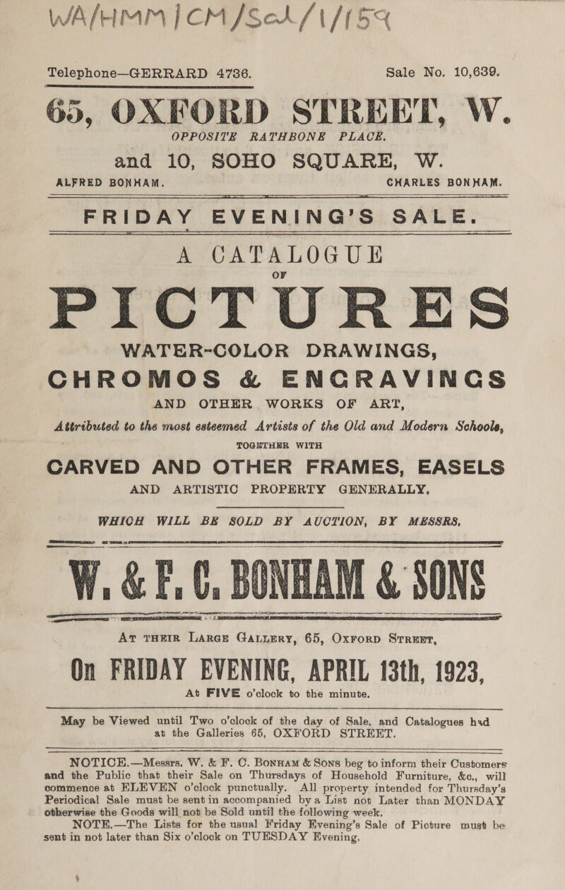 WA/HMM | CM /SeA/1/15% Telephone—-GERRARD 4736. Sale No. 10,639. 65, OXFORD STREET, W. and 10, SOHO SQUARE, W. ALFRED BONHAM. CHARLES BONHAM. FRIDAY EVENING’S SALE.      PICT WATER-COLOR DRAWINGS, CHROMOS &amp; ENGRAVINGS AND OTHER WORKS OF ART, Attributed to the most esteemed Artists of the Old and Modern Schoole, TOGETHER WITH CARVED AND OTHER FRAMES, EASELS AND ARTISTIC PROPERTY GENERALLY, WHICH WILL BE SOLD BY AUCTION, BY MESSRS, W, &amp;F, Ct, BUNEAM &amp; SONS ees Te A TR RR NT EE      On FRIDAY EVENING, APRIL 13th, 1923, May be Viewed until Two o’clock of the day of Sale, and Catalogues hid at the Galleries 65, OXFORD STREET.   NOTICEH.—Messrs. W. &amp; F. C. Bonnam &amp; Sons beg to inform their Customers and the Public that their Sale on Thursdays of Household Furniture, &amp;c., will commence at ELEVEN o’clock punctually. All property intended for Thursday’s Periodical Sale must be sentin accompanied bya List not Later than MONDAY otherwise the Goods will not be Sold until the following week, NOTEH.—The Lists for the usual Friday Evening’s Sale of Picture must be sent in not later than Six o’clock on TUESDAY Evening,