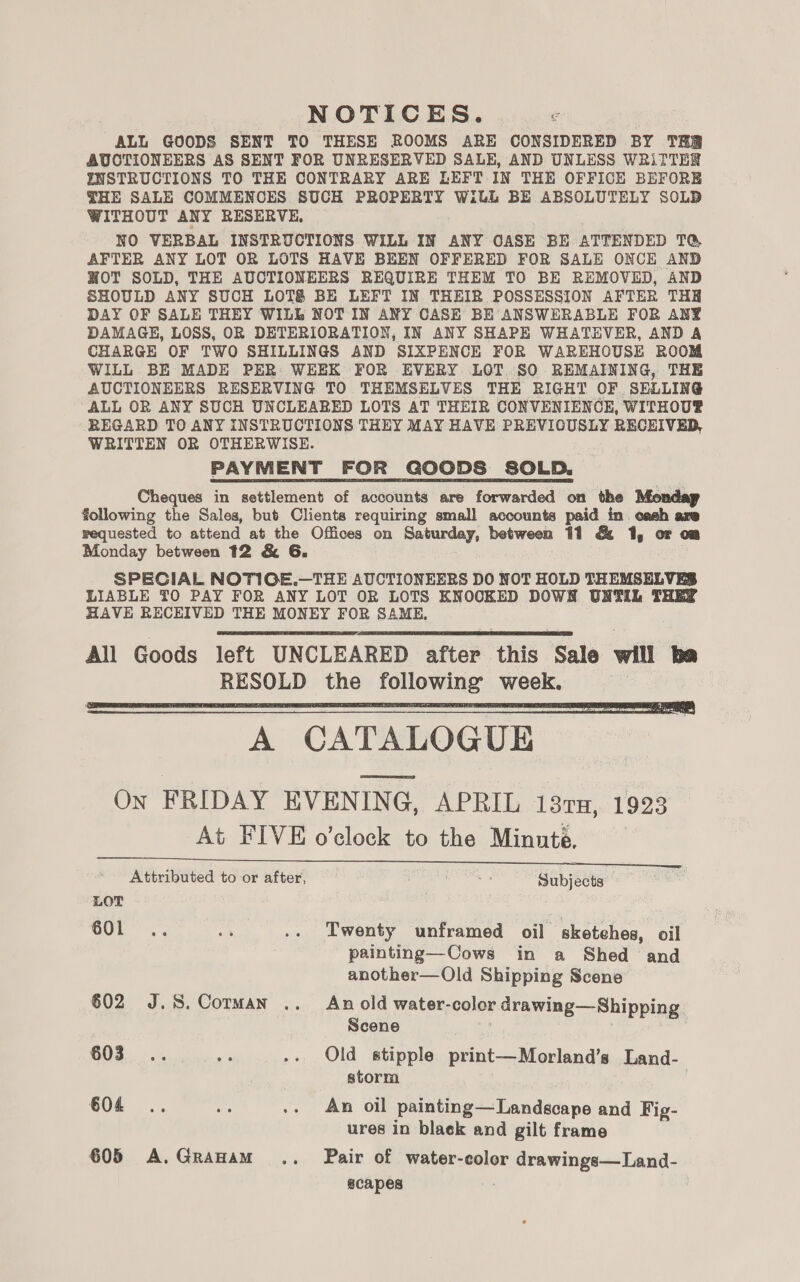 NOTICES. ALL GOODS SENT TO THESE ROOMS ARE CONSIDERED BY THR AUCTIONEERS AS SENT FOR UNRESERVED SALE, AND UNLESS WRiTTER INSTRUCTIONS TO THE CONTRARY ARE LEFT IN THE OFFICE BEFORE THE SALE COMMENCES SUCH PROPERTY Wilh BE ABSOLUTELY SOLD WITHOUT ANY RESERVE, NO VERBAL INSTRUCTIONS WILL IN ANY OASE BE ATTENDED TQ, AFTER ANY LOT OR LOTS HAVE BEEN OFFERED FOR SALE ONCE AND WOT SOLD, THE AUCTIONEERS REQUIRE THEM TO BE REMOVED, AND SHOULD ANY SUCH LOTS BE LEFT IN THEIR POSSESSION AFTER THH DAY OF SALE THEY WILL NOT IN ANY CASE BE ANSWERABLE FOR ANY DAMAGE, LOSS, OR DETERIORATION, IN ANY SHAPE WHATEVER, AND A CHARGE OF TWO SHILLINGS AND SIXPENCE FOR WAREHOUSE ROOM WILL BE MADE PER WEEK FOR EVERY LOT SO REMAINING, THE AUCTIONEERS RESERVING TO THEMSELVES THE RIGHT OF. SELLING ALL OR ANY SUCH UNCLEARED LOTS AT THEIR CONVENIENCE, WITHOU® REGARD TO ANY INSTRUCTIONS THEY MAY HAVE PREVIOUSLY RECEIVED, WRITTEN OR OTHERWISE. PAYMENT FOR GOODS SOLD. Cheques in settlement of accounts are forwarded on the Mio following the Sales, but Clients requiring small accounts paid in cash are requested to attend at the Offices on Saturday, between 11 &amp; 1, or om Monday between 12 &amp; 6G. SPECIAL NOTIGE.—THE AUCTIONEERS DO NOT HOLD THEMSELVES LIABLE TO PAY FOR ANY LOT OR LOTS KNOOKED DOWN UNTIL THEY HAVE RECEIVED THE MONEY FOR SAME, All Goods left UNCLEARED after this Sale will ba RESOLD the following week. , A CATALOGUE END On FRIDAY EVENING, APRIL 131n, 1923 At FIVE o'clock to the Minute. Attributed to or after, Poa Subjects     LOT GUL”... A .. Twenty unframed oil sketches, oil painting—Cows in a Shed and another—Old Shipping Scene 602 J.S. Corman .. An old water-color drawing—Shipping Scene 603... “ .. Old stipple print—Morland’s Land- storm . 604 .. ee: .. An oil painting—Landscape and Fig- ures in black and gilt frame 605 A.Granam i... Pair of water-color drawings—Land- acapes