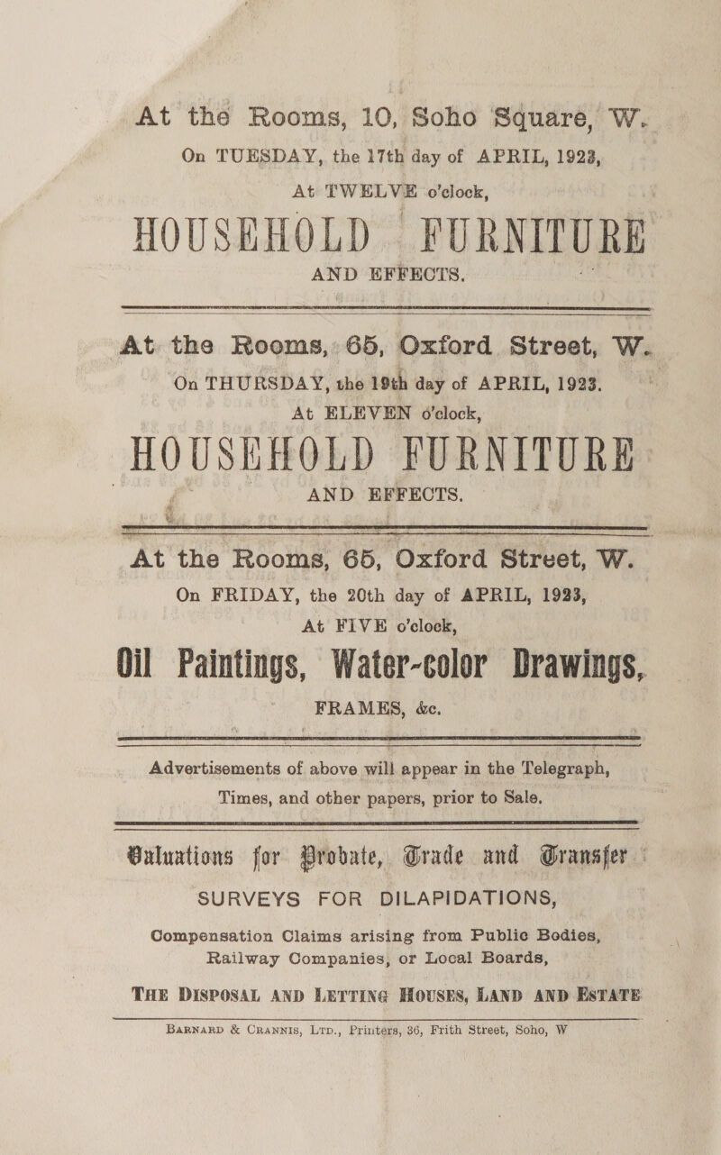 At the Rooms, 10, Soho Square, W. On TUESDAY, the 17th day of APRIL, 1922, At TWELVE o'clock, HOUSEHOLD FORNITURE AND EFFECTS.   At the Rooms, 65, Oxford Street, W. ‘On THURSDAY, the 19¢h day of APRIL, 1923. At ELEVEN o'clock, HOUSEHOLD FURNITORE AND EFFECTS. rf At the Rooms, Be? Oxford Street, W. On FRIDAY, the 20th day of APRIL, 1933, At FIVE o’clock, Oil Paintings, Water-color Drawings, FRAMES, é&amp;ec.    Advertisements of above will appear in the Telegraph, Times, and other papers, prior to Sale.  Guluations for Probate, Grade and Gransfer — SURVEYS FOR DILAPIDATIONS, Compensation Claims arising from Public Bodies, Railway Companies, or Local Boards, THE DISPOSAL AND LETTING HOUSES, LAND AND EsTATE —~ BaRNarRD &amp; CRANNIS, Lrp., Printers, 36, Frith Street, Soho, W