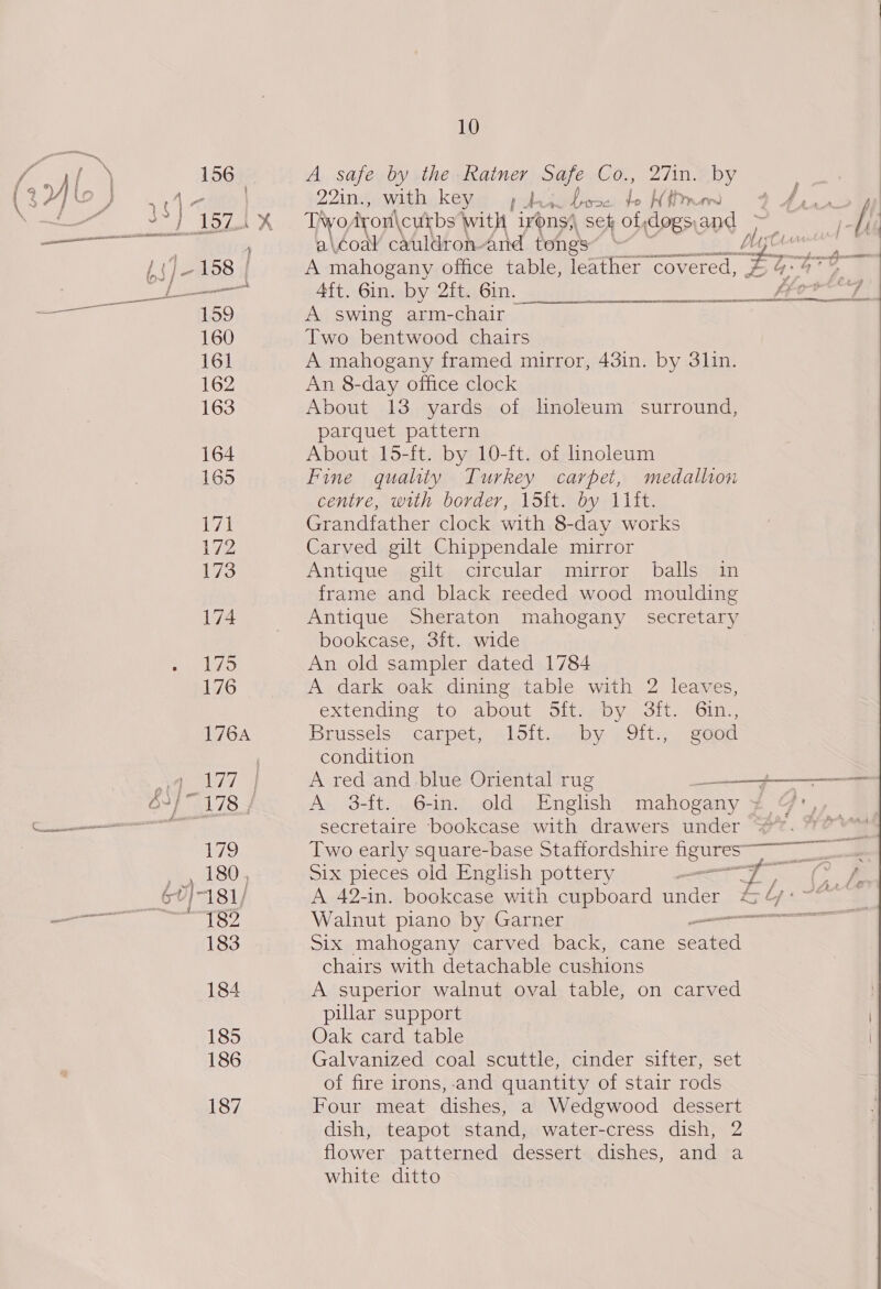 10  / ra 156 A safe by the Ratner Safe Co., 27in. by (37) 19 ) ( oo | 22in., with key Aen Wiis t H thr ) Arsntoll tena ! j ozs “ss Tayo iyon\ cubs with irons) sek ol, dogs: oe i oe a\éoa¥ cauldroh And tongs | x ee -158 | A mahogany office table, leather covered, # 5G ae eA. | 4ft. 6in. by 2ft. 6in. | prbeg “159 A swing arm-chair 160 Two bentwood chairs 16] A mahogany framed mirror, 43in. by 3lin. 162 An 8-day office clock 163 About 13 yards of hnoleum surround, parquet pattern 164 About 15-ft. by 10-ft. of linoleum 165 Fine quality Turkey carpet, medallion centre, with border, 15it. by 11it. 7 Grandfather clock with 8-day works 172 Carved gilt Chippendale mirror 173 Antique gilt circular mirror balls in frame and black reeded wood moulding 174 Antique Sheraton mahogany secretary bookcase, 3it. wide 175 An old sampler dated 1784 176 A dark oak dining table with 2 leaves, extending B10: sabOUtL Sid jb V oll. moln. 176A Brussels: carpet, plotioneby U9lt:; seod | condition by ae A red and blue Oriental rug jf 3} 178-4 A 3-ft. 6-in. old English mahogany ¥ secretaire bookcase with drawers under is 179 Two early square-base Staffordshire figures 5 4 180, Six pieces old English pottery Si ee oe 60)-181/ A 42-in. bookcase with cupboard under &amp; bps Ee ~ {82 Walnut plano by Garner en ee 183 Six mahogany carved back, cane ea chairs with detachable cushions 184 A superior walnut oval table, on carved | pular support 185 Oak card table : 186 Galvanized coal scuttle, cinder sifter, set of fire irons, and quantity of stair rods 187 Four meat dishes, a Wedgwood dessert dish, teapot stand, water-cress dish, 2 flower patterned dessert dishes, and a white ditto