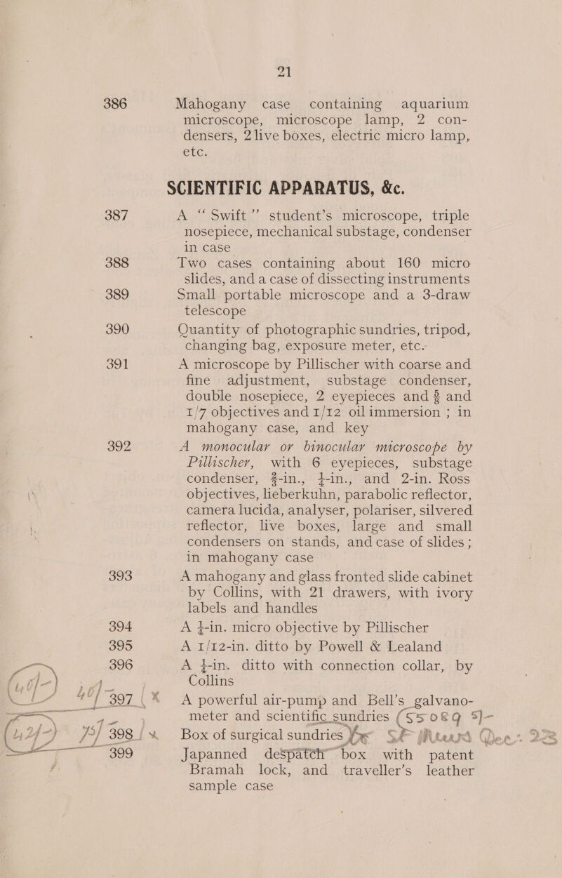386 Mahogany case containing aquarium microscope, microscope lamp, 2 con- densers, 2 live boxes, electric micro lamp, CUG: SCIENTIFIC APPARATUS, &amp;Xc. 387 A. Swift!’ student’s microscope, triple nosepiece, mechanical substage, condenser in case 388 Two cases containing about 160 micro shdes, and a case of dissecting instruments 389 Small portable microscope and a 3-draw telescope 390 Quantity of photographic sundries, tripod, changing bag, exposure meter, etc. 391 A microscope by Pillischer with coarse and fine adjustment, substage condenser, double nosepiece, 2 eyepieces and 3 and 1/7 objectives and 1/12 oilimmersion ; in mahogany case, and key 392 A monocular or binocular microscope by Pillischer, with 6 eyepieces, substage condenser, #-in., 4-in., and 2-in. Ross objectives, ieberkuhn, parabolic reflector, camera lucida, analyser, polariser, silvered reflector, live boxes, large and small condensers on stands, and case of slides ; in mahogany case 393 A mahogany and glass fronted slide cabinet by Collins, with 21 drawers, with ivory labels and handles 394 A 4-in. micro objective by Pillischer ; 395 A 1/12-in. ditto by Powell &amp; Lealand &gt;, 396 A fin. ditto with connection collar, by pel , Collins Kt = i i 7} 397% A powerful air-pump and: Bell’ s_galvano- i meter and scientific sundries ( Se o&amp;Q §3)- Japanned despatch” “box with pacts | Bramah lock, and traveller’s leather sample case
