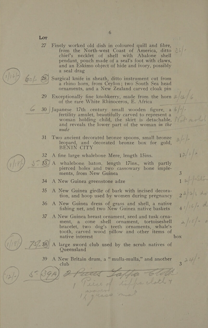 27 rj 28 Zo a of 34 fe 36 RY 7 iS ) ee 6 from the North-west Coast of America, ditto chief’s necklet of shell with Abalone. shell pendant, pouch made of a seal’s foot with claws, and an Eskimo object of hide and ivory, possibly a seal drag Surgical knife in sheath, ditto instrument cut from a rhino horn, from Ceylon; two South Sea head ornaments, and a New Zealand carved cloak pin of the rare White Rhinoceros, E. Africa fertility amulet, beautifully carved to represent a woman holding child, the skirt is detachable, and reveals the lower part of the woman im the nude Two ancient decorated bronze spoons, small bronze leopard, and decorated bronze box for gold, BEN EN ey A fine large whalebone Mere, length 15ins. A whalebone baton, length 17ins., with partly pierced holes and two cassowary bone imple- ments, from New Guinea A New Guinea greenstone adze A New Guinea girdle of bark with incised decora- A New Guinea dress of grass and shell, a native fishing net, and two New Guinea native baskets A New Guinea breast ornament, seed and tusk orna- ment, a cone shell ornament, tortoiseshell bracelet, two dog’s teeth ornaments, whale‘s tooth, carved wood pillow and other items of native interest A large sword club used by the scrub natives of Queensland t] A New Britain drum, a “ mulla-mulla,” and another club