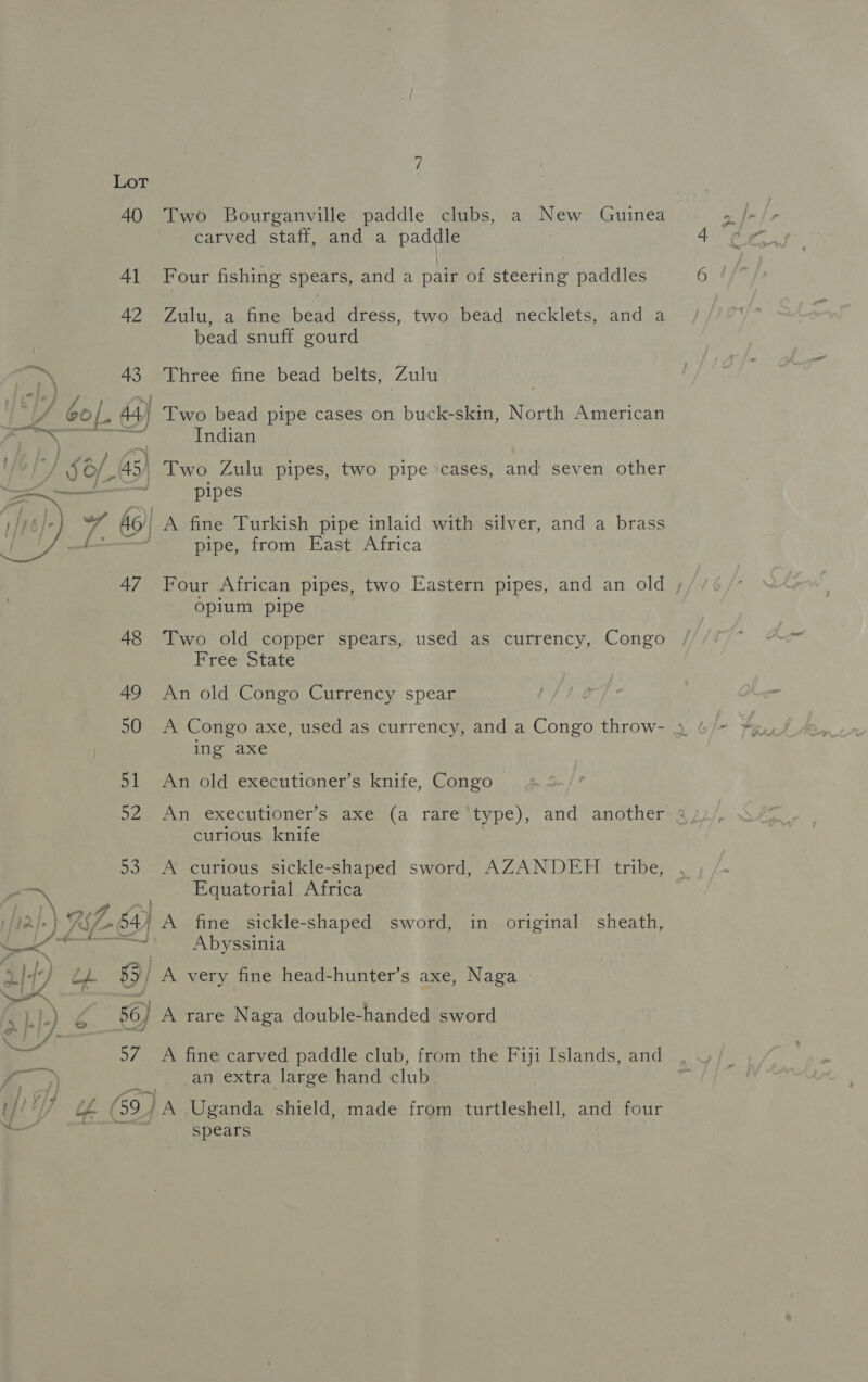 | if) Ge 6 - ; J § — i! Ly) 2 > id Lot 4O 41 42 43 44) 45) 47 48 49 50 51 52 a7 Two Bourganville paddle clubs, a New Guinea carved staff, and a paddle Four fishing spears, and a pair of steering paddles Zulu, a fine bead dress, two bead necklets, and a bead snuff gourd Three fine bead belts, Zulu Two bead pipe cases on buck-skin, North American Indian Two Zulu pipes, two pipe cases, and seven other pipes A fine Turkish pipe inlaid with silver, and a brass pipe, from East Africa Four African pipes, two Eastern pipes, and an old » Opium pipe Two old copper spears, used as currency, Congo Free State An old Congo Currency spear A Congo axe, used as currency, and a Congo throw- 4 ing axe An old executioner’s knife, Congo An executioner’s axe (a rare type), and another » curious knife curious sickle-shaped sword, AZANDEH tribe, Equatorial Africa A fine sickle-shaped sword, in original sheath, Abyssinia very fine head-hunter’s axe, Naga A rare Naga double-handed sword A fine carved paddle club, from the Fiji Islands, and an extra large hand club spears