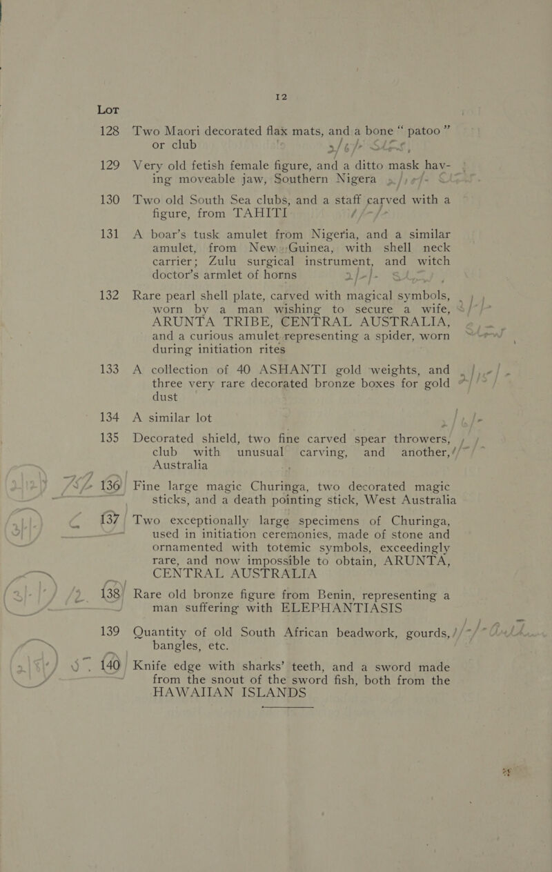 128 ie 130 131 132 133 134 135 137 Two Maori decorated flax mats, east a bene: PROD ¢ or club cy i af | . “vy P Very old fetish female figure, and a ditto mask hav- ing moveable jaw, Southern Nigera Two old South Sea clubs, and a staff carved with a figure, from TAHITL A boar’s tusk amulet from Nigeria, and a similar amulet, from New »;Guinea, with shell neck carrier; Zulu surgical instrument, can witch doctor’s armlet of horns | Rare pearl shell plate, carved with magical ae worn by a man wishing to secure a wife, ARUNTA TRIBE, CENTRAL AUSTRALIA, and a curious amulet representing a spider, worn during initiation rites A collection of 40 ASHANTI gold weights, and three very rare decorated bronze boxes for gold dust A similar lot Decorated shield, two fine carved spear throwers, club with unusual carving, and another,’ Australia Fine large magic Churinga, two decorated magic sticks, and a death pointing stick, West Australia Two exceptionally large specimens of Churinga, used in initiation ceremonies, made of stone and ornamented with totemic symbols, exceedingly rare, and now impossible to obtain, ARUNTA, CENTRAL AUSTRALIA man suffering with ELEPHANTIASIS bangles, etc. Knife edge with sharks’ teeth, and a sword made from the snout of the sword fish, both from the HAWAIIAN ISLANDS Re > re