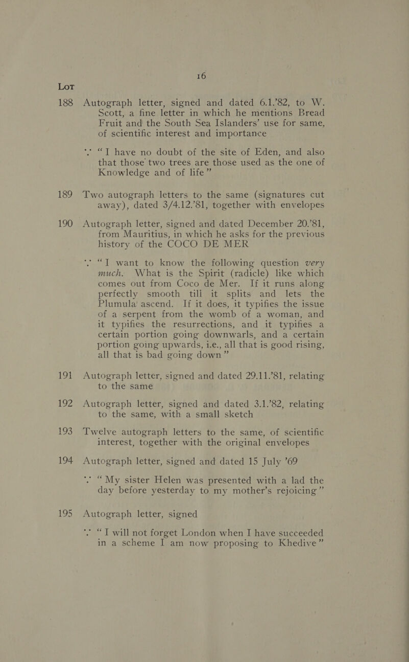 188 189 190 191 192 193 194 195 16 Autograph letter, signed and dated 6.1.’82, to W. Scott, a fine letter in which he mentions Bread Fruit and the South Sea Islanders’ use for same, of scientific interest and importance * “T have no doubt of the site of Eden, and also that those two trees are those used as the one of Knowledge and of life” Two autograph letters to the same (signatures cut away), dated 3/4.12.’81, together with envelopes Autograph letter, signed and dated December 20.’81, from Mauritius, in which he asks for the previous history of the COCO DE MER * “JT want to know the following question very much. What is the Spirit (radicle) like which comes out from Coco de Mer. If it runs along perfectly smooth till it splits and lets the Plumula ascend. If it does, it typifies the issue of a serpent from the womb of a woman, and it typifies the resurrections, and it typifies a certain portion going downwarls, and a certain portion going upwards, i.e., all that is good rising, all that is bad going down” Autograph letter, signed and dated 29.11.’81, relating to the same Autograph letter, signed and dated 3.1.82, relating to the same, with a small sketch Twelve autograph letters to the same, of scientific interest, together with the original envelopes Autograph letter, signed and dated 15 July ’69 . “ My sister Helen was presented with a lad the day before yesterday to my mother’s rejoicing”’ Autograph letter, signed *” “T will not forget London when I have succeeded in a scheme I am now proposing to Khedive”