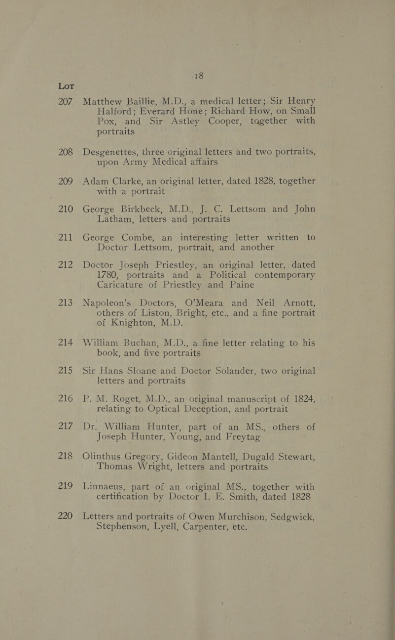 207 208 209 210 211 £4 We Zio 214 aR 216 ZAT, 218 219 220 18 Matthew Baillie, M.D., a medical letter; Sir Henry Halford; Everard Hone; Richard How, on Small Pox, and Sir Astley Cooper, tqgether with portraits Desgenettes, three original letters and two portraits, upon Army Medical affairs Adam Clarke, an original letter, dated 1828, together with a portrait George Birkbeck, M.D., J. C. Lettsom and John Latham, letters and portraits George Combe, an interesting letter written to Doctor Lettsom, portrait, and another Doctor Joseph Priestley, an original letter, dated 1780, portraits and a Political contemporary Caricature of Priestley and Paine Napoleon’s Doctors, O’Meara and Neil Arnott, others of Liston, Bright, etc., and a fine portrait of Knighton, M.D. William Buchan, M.D., a fine letter relating to his book, and five portraits Sir Hans Sloane and Doctor Solander, two original letters and portraits P. M. Roget, M.D., an original manuscript of 1824, relating to Optical Deception, and portrait Dr. William Hunter, part of an MS., others of Joseph Hunter, Young, and Freytag Olinthus Gregory, Gideon Mantell, Dugald Stewart, Thomas Wright, letters and portraits Linnaeus, part of an original MS., together with certification by Doctor I. E. Smith, dated 1828 Letters and portraits of Owen Murchison, Sedgwick, Stephenson, Lyell, Carpenter, etc.