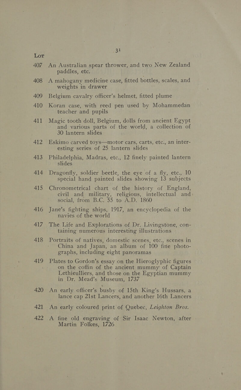 407 408 409 410 411 412 413 414 415 416 417 418 419 420 421 422 aan An Australian spear thrower, and two New Zealand paddles, etc. A mahogany medicine case, fitted bottles, scales, and weights in drawer Belgium cavalry officer’s helmet, fitted plume Koran case, with reed pen used by Mohammedan teacher and pupils Magic tooth doll, Belgium, dolls from ancient Egypt and various parts of the world, a collection of 30 lantern slides Eskimo carved toys—motor cars, carts, etc., an inter- esting series of 25 lantern slides Philadelphia, Madras, etc., 12 finely painted lantern slides Dragonfly, soldier beetle, the eye of a fly, etc., 10 special hand painted slides showing 13 subjects Chronometrical chart of the history of England, civil and military, religious, intellectual and social, from B.C. 55 to A.D. 1860 Jane’s fighting ships, 1917, an encyclopedia of the navies of the world The Life and Explorations of Dr. Livingstone, con- taining numerous interesting illustrations Portraits of natives, domestic scenes, etc., scenes in China and Japan, an album of 100 fire photo- graphs, including eight panoramas Plates to Gordon’s essay on the Hieroglyphic figures on the coffin of the ancient mummy of Captain Lethieulliers, and those on the Egyptian mummy in Dr. Mead’s Museum, 1737 An early officer’s busby of 15th King’s Hussars, a lance cap 21st Lancers, and another 16th Lancers An early coloured print of Quebec, Leighton Bros. A fine old engraving of Sir Isaac Newton, after Martin Folkes, 1726