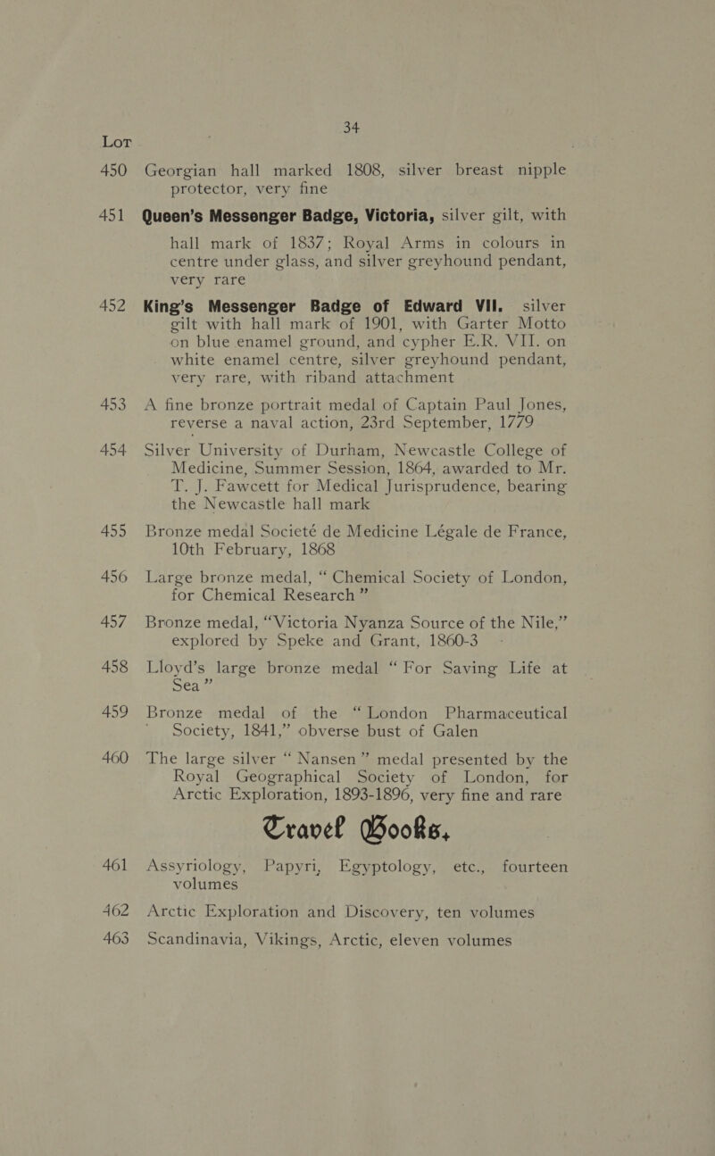 450 shes Georgian hall marked 1808, silver breast nipple protector, very fine 452 459 460 hall mark of 1837; Royal Arms in colours in centre under glass, and silver greyhound pendant, very rare King’s Messenger Badge of Edward VII. silver gilt with hall mark of 1901, with Garter Motto on blue enamel ground, and cypher E.R. VII. on white enamel centre, silver greyhound pendant, very rare, with riband attachment A fine bronze portrait medal of Captain Paul Jones, reverse a naval action, 23rd September, 1779 Silver University of Durham, Newcastle College of Medicine, Summer Session, 1864, awarded to Mr. T. J. Fawcett for Medical Jurisprudence, bearing the Newcastle hall mark Bronze medal Societé de Medicine Légale de France, 10th February, 1868 Large bronze medal, “ Chemical Society of London, for Chemical Research ” Bronze medal, “Victoria Nyanza Source of the Nile,” explored by Speke and Grant, 1860-3 Lloyd’s large bronze medal “For Saving Life at ea i, Bronze medal of the “London Pharmaceutical Society, 1841,” obverse bust of Galen The large silver “ Nansen” medal presented by the Royal Geographical Society of London, for Arctic Exploration, 1893-1896, very fine and rare Travel Books, Assyriology, Papyri, Egyptology, etc., fourteen volumes Arctic Exploration and Discovery, ten volumes Scandinavia, Vikings, Arctic, eleven volumes