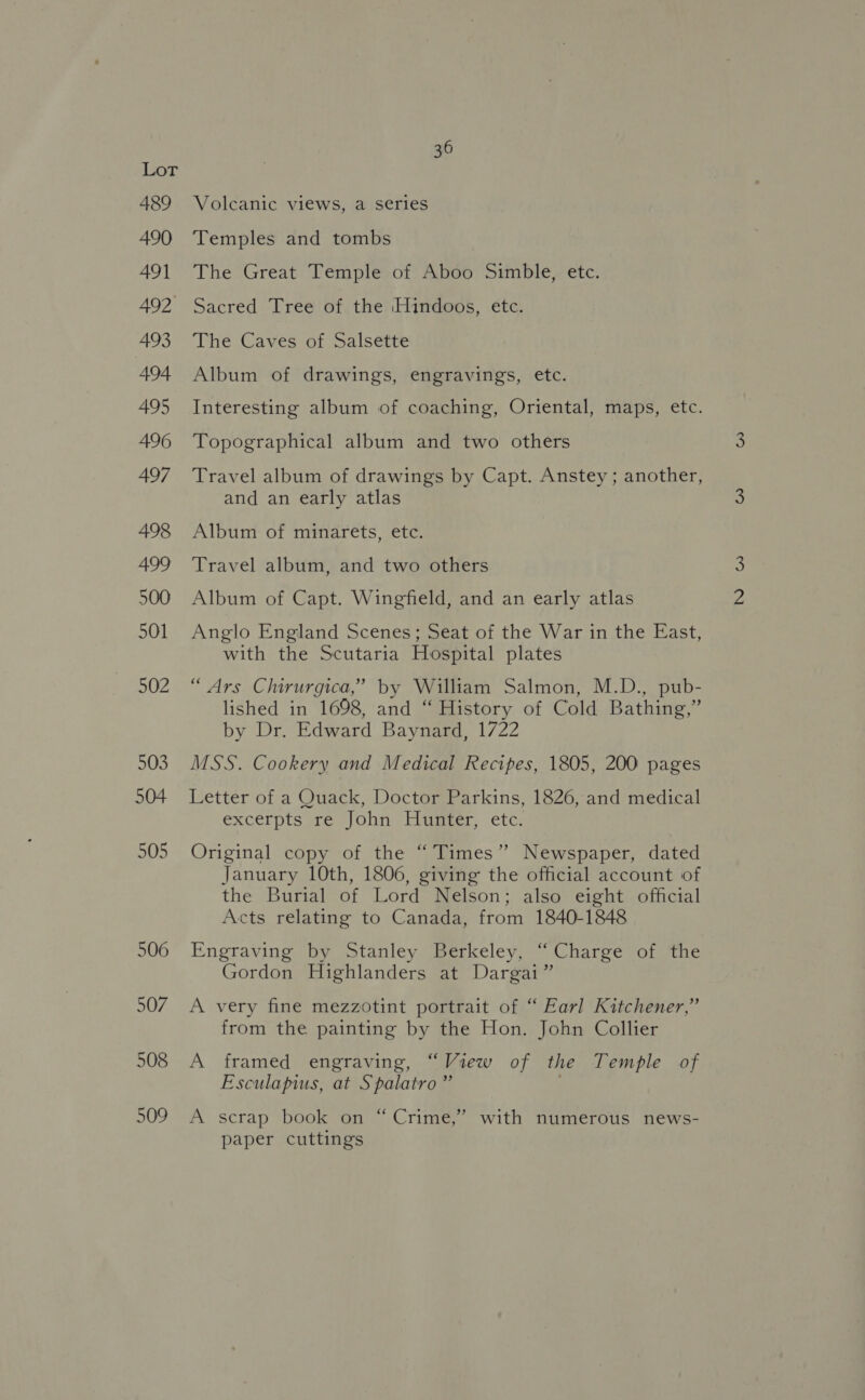 489 490 491 492 493 494 495 496 497 498 499 500 501 502 503 504 505 506 507 508 509 36 Volcanic views, a series Temples and tombs The Great Temple of Aboo Simble, etc. Sacred Tree of the Hindoos, etc. The Caves of Salsette Album of drawings, engravings, etc. Interesting album of coaching, Oriental, maps, etc. Topographical album and two others Travel album of drawings by Capt. Anstey; another, and an early atlas Album of minarets, etc. Travel album, and two others Album of Capt. Wingfield, and an early atlas Anglo England Scenes; Seat of the War in the East, with the Scutaria Hospital plates “Ars Clirurgica,” by William Salmon, M.D., pub- lished in 1698, and “ History of Cold Bathing,” by Dr. Edward Baynard, 1722 MSS. Cookery and Medical Recipes, 1805, 200 pages Letter of a Quack, Doctor Parkins, 1826, and medical excerpts re John: Huater. etc. Original copy of the “Times”? Newspaper, dated January 10th, 1806, giving the official account of the Burial of Lord Nelson; also eight official Acts relating to Canada, from 1840-1848 Engraving by Stanley Berkeley, ‘“ Charge of the Gordon Highlanders at Dargai” A very fine mezzotint portrait of “ Earl Kitchener,” from the painting by the Hon. John Collier A framed engraving, “View of the Temple of Esculapius, at Spalatro ” A scrap book on “ Crime,” with numerous news- paper cuttings