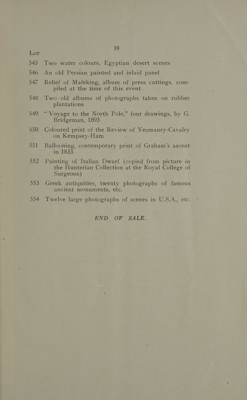 545 546 547 548 949 550 So 1 92 oF) 554 39 Two water colours, Egyptian desert scenes An old Persian painted and inlaid panel Relief of Mafeking, album of press cuttings, com- piled at the time of this event Two old albums of photographs taken on rubber plantations “Voyage to the North Pole,” four drawings, by G. Bridgeman, 1893 Coloured print of the Review of Yeomanry-Cavalry on Kempsey-Ham Ballooning, contemporary print of Graham’s ascent in 1833 Painting of Italian Dwarf (copied from picture in the Hunterian Collection at the Royal College of Surgeons) Greek antiquities, twenty photographs of famous ancient monuments, etc. Twelve large photographs of scenes in U.S.A., etc. END OF SALE.