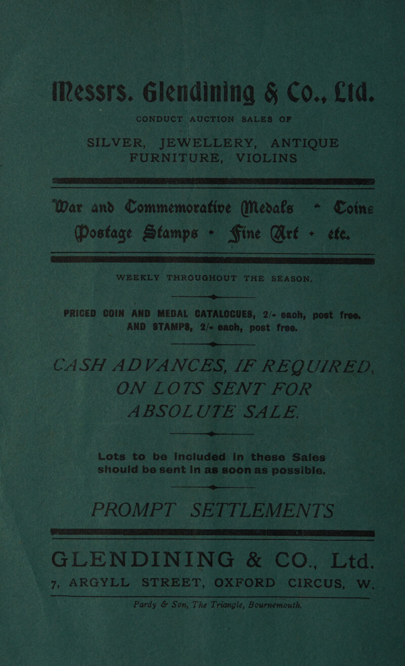 ‘Messrs. Glendining § Co., £10. CONDUCT AUCTION SALES OF  War and Commemorative Medals - Cotne Postage Stamps &gt; Fine Art + efe. — WEEKLY iainerdhet sie THE SEASON. |  PRICED COIN AND MEDAL CATALOGUES, 2/- each, post free. AND STAMPS, 2/-« each, post free.  CASH ADVANCES, [F REQUIRED, ON LOTS SENT FOR ABSOLUTE SALE  Lots to be included in these Sales should be sent In as soon as possible.  PROMPT SETTLEMENTS GLENDINING &amp; CO. Ltd. Pardy &amp; Son, The Triangle, Bournemouth.