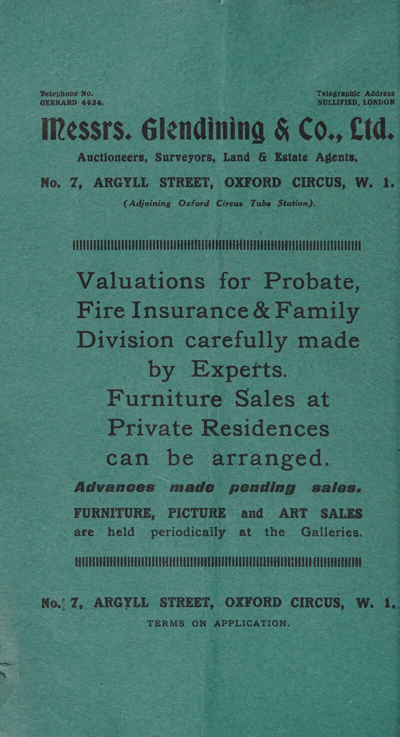 at Telephone No. : Telegraphic Addceun Wessrs. Glendining &amp; Co., Ltd. - Auctioneers, Surveyors, Land &amp; Estate Agents, ‘No. Z, ARGYLL STREET, OXFORD — CIRCUS, W. 1. =. (Adjoining Oxford Circus Tube Station). TO Valuations for Probate, : Fire Insurance&amp; Family _ a. Division careiully made 3 by Experts. Furniture Sales at Private Residences | can be arranged. Advances made pending sales. FURNITURE, PICTURE and ART SALES ~ are held periodically at the Galleries. Sees ue apie hie cpa : TERMS ON APPLICATION.