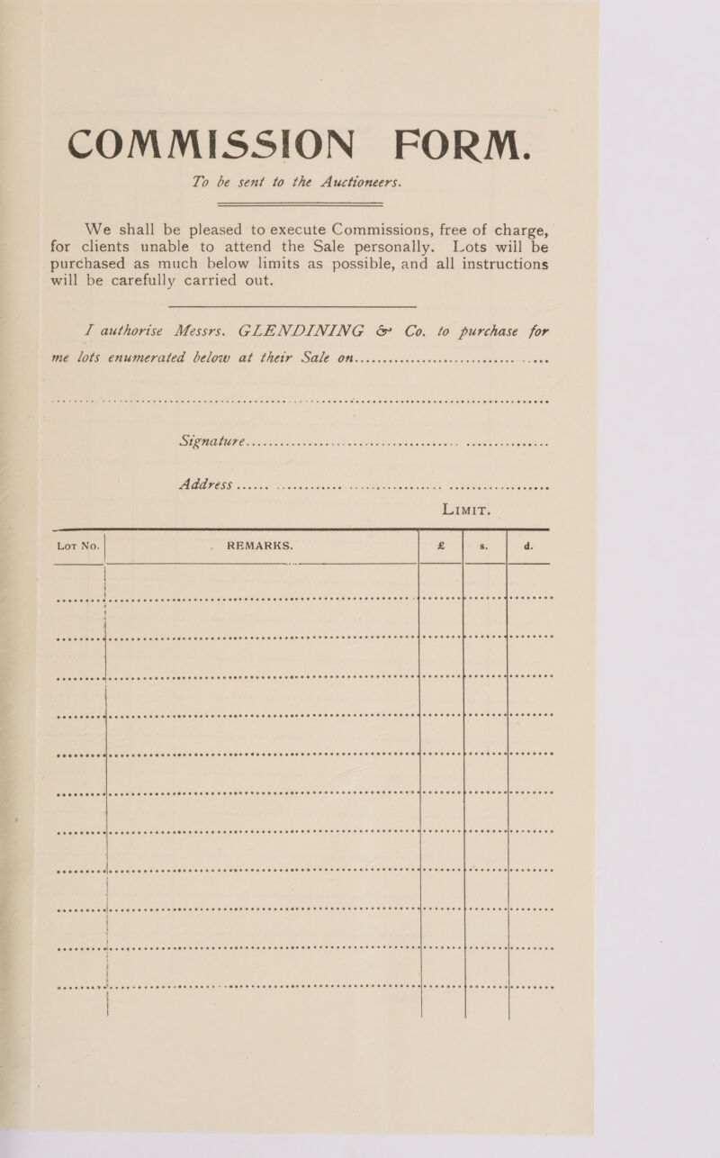 COMMISSION FORM. To be sent to the Auctioneers. We shall be pleased to execute Commissions, free of charge, for clients unable to attend the Sale personally. Lots wiil be purchased as much below limits as possible, and all instructions will be carefully carried out. I authorise Me GLENDINING &amp; Co, to purchase for me lots enumerated below Gt thetr SQ1€ Oth ooccccccceccccocvsscacsecccec-sa000   REMARKS. Ce eC oe ee rere ee SESE SeEeD SLE LAE SELES ESOS HL EHLEEHEHHS ELH EH EES EOE FG OSBECF ECHR LFEO SOS ele) B10 0180 64.6) 416.0 10 016 600 © 6.001660 © 6 0) 160100) 00:0) 6) 6) 00160 0:0: O10 S000) 0 6). 0' S660 016, 0.0104) 0 0:00 0/0 0 Pie e Ob Ce eee 0 0 00 © COSSSSEHSMe eee HTS SHSHSSSSCHOSHHSSSHSHSHHHSHSHHTSHHEHSOFEHHSHSHHOHHSHSHHEHSSSSHOHSSHHHOHRESCHHS PEE HES ABIO FSH OCOOE eeesecoes POO OHS Mee eH HH HHS SOT SHH TS HH THFHHSHOSSETEHHTTSHSHHTHEHHEHSHOSH EHF HE HODEH EEE EOS SIO SEO ORE0 eeoeeeee Dees S ek Feros seer Ses SSSeSHSSHHH &gt; Fs OHHHFTHHSSHHSFOFHHTHSSSHHSHSHSEHOEGESS HOT ESSE EHD EEE ECO ee OE Se