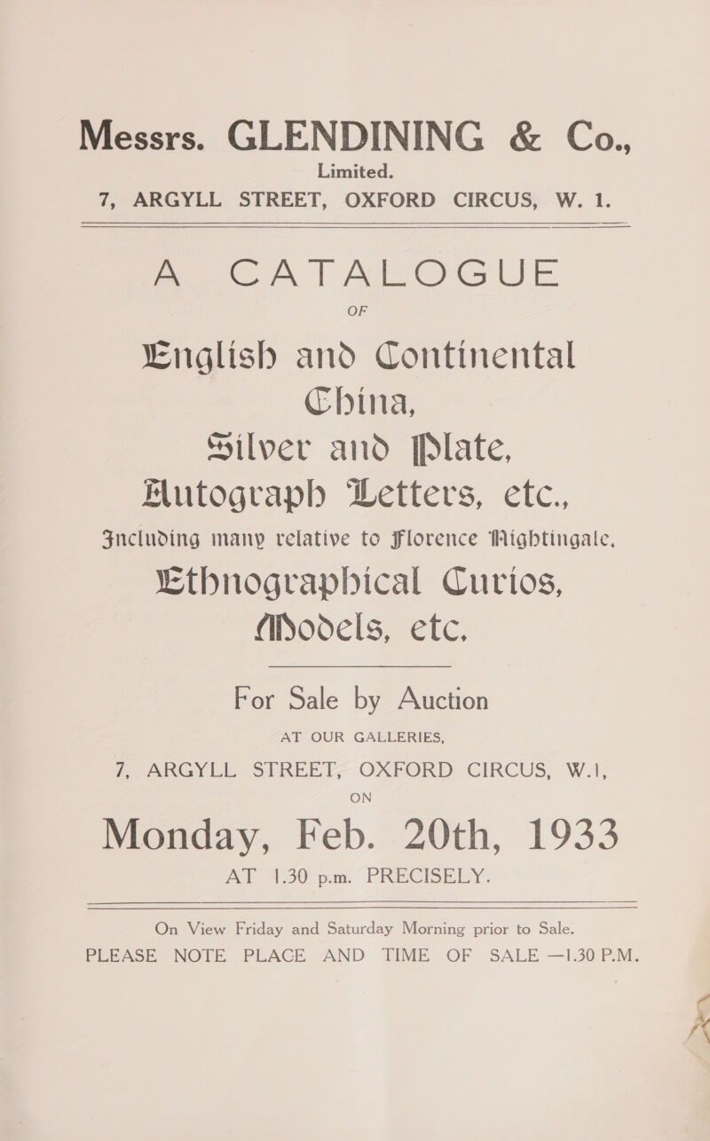 Limited. 7, ARGYLL STREET, OXFORD CIRCUS, W. 1.  A - CATALOGUE OF “English and Continental China, Silver and Plate, Mutograph Letters, etc., $ncluding many relative to Florence Wighbtingate, LEthnograpbhical Curios, (iSodels, ete. For Sale by Auction AT OUR GALLERIES, ARGYLE STREEL- OXFORD - CIRCUS, W.1, Monday, Feb. 20th, 1933 A $30 p.m. PRECISELY. On View Friday and Saturday Morning prior to Sale.