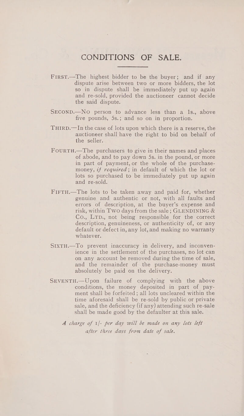 CONDITIONS OF SALE. First.—The highest bidder to be the buyer; and if any dispute arise between two or more bidders, the Jot so in dispute shall be immediately put up again and re-sold, provided the auctioneer cannot decide the said dispute. SECOND.—NO person to advance less than a ls., above five pounds, 5s.; and so on in proportion. THIRD.—In the case of lots upon which there is a reserve, the auctioneer shall have the right to bid on behalf of the seller. FOURTH.—The purchasers to give in their names and places of abode, and to pay down 5s. in the pound, or more in part of payment, or the whole of the purchase- money, zf required; in default of which the lot or lots so purchased to be immediately put up again and re-sold. FIFTH.—The lots to be taken away and paid for, whether genuine and authentic or not, with all faults and errors of description, at the buyer’s expense and risk, within Two days from the sale; GLENDINING &amp; Co., LTp., not being responsible for the correct description, genuineness, or authenticity of, or any default or defect in, any lot,and making no warranty whatever. SIXTH.—To prevent inaccuracy in delivery, and inconven- ience in the settlement of the purchases, no lot can on any account be removed during the time of sale, and the remainder of the purchase-money must absolutely be paid on the delivery. SEVENTH.—Upon failure of complying with the above conditions, the money deposited in part of pay- ment shall be forfeited ; all lots uncleared within the time aforesaid shall be re-sold by public or private sale, and the deficiency (if any) attending such re-sale shall be made good by the defaulter at this sale. A charge of 1/- per day will be made on any lots left after three days from date of sale.