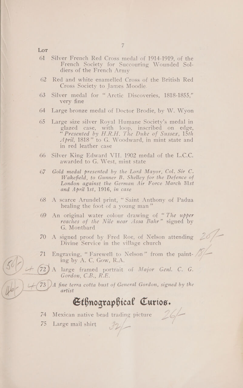  61 62 63 64 65 66 67 68 69 74 ie 7 Silver French Red Cross medal of 1914-1919, of the French Society for Succouring Wounded Sol- diers of the French Army Red and white enamelled Cross of the British Red Cross Society to James Moodie. Silver medal tor “Arctic Discoveries, 1318-1855,” very fine Large bronze medal of Doctor Brodie, by W. Wyon Large size silver Royal Humane Society’s medal in glazed. case, with loop, mscribed on. edge, “Presented by H.R.H. The Duke of Sussex, 15th Apru, 1518” to G. Woodward, im mint state and in red leather case Silver Kime Mdward VE. 1902 medal of the L-C.C. awarded to G. West, mint state Gold medal presented by the Lord Mayor, Col. Sir C. Wakefield, to Gunner B. Shelley for the Defence of London against the German Air Force March 3\1st -and April 1st, 1916, in case A scarce Arundel/print, “ Saimt Anthony ot Padua healing the foot of a young man” An original water colour drawing of “The upper reaches of the Nile near Assa Bahr” signed by G. Montbard Aesiened proot by Fred Roe, ot Nelson attending Divine Service in the village church Engraving, “ Farewell to Nelson” from the paint- imeepy ee C. Gow, KD. Gordon, C.B., R.E. artist EtBnoqrapBical Curtos. Mexican native bead trading picture Zi — Large mail shirt —
