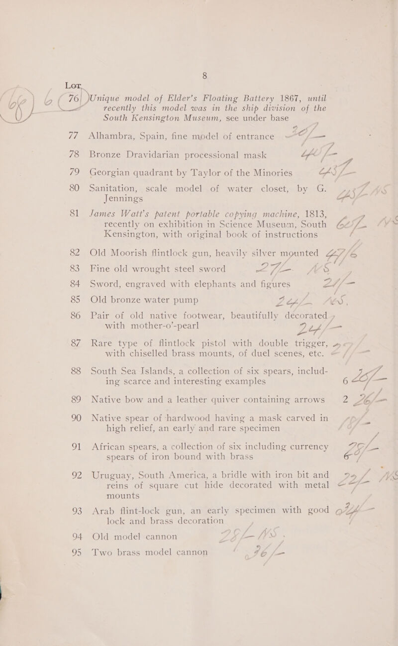 76) 77 78 79 80 81 82 83 84 85 86 87 838 89 90 uh a2 93 94 23 8 Unique model of Elder’s Floating Battery 1867, until recently this model was in the ship division of the South Kensington Museum, see under base , Alhambra, Spain, fine model of entrance » , C, fe | Bronze Dravidarian processional mask Lf i : 4A Georgian quadrant by Taylor of the Minories LS /- Sanitation, »scale «modél.or twater vcloset,- by cs. 46 Jennings op James Watt's patent portable copying maciune, 1813, , recently on exhibition in Science Museum, South bod 4. Kensington, with original book of instructions Old Moorish flintlock gun, heavily silver mounted Z//6 2 ees Fine old wrought steel sword Ege ft, {0 Sword, engraved with elephants and figures Lf Old bronze water pump Gee Se vay Pair of old native footwear, beautifully decorated 7 with mother-o’-pearl 92¢t4/— a Rare type of. flintlock pistol with double trigger, ».« with chiselled brass*mounts, of duel scenes, etc. South Sea Islands, a collection of six spears, includ- zy yf ing scarce and interesting examples O Sa en / 7 Native bow and a leather quiver containing arrows 2 A6/— Native spear of hardwood having a mask carved in high relief, an early and rare specimen fi f African spears, a collection of six including currency OSs spears of iron bound with brass oi Uruguay, South America, a bridle with iron bit and 94 / 4S reins of square cut hide decorated with metal @“/— mounts ; a Arab flint-lock gun, an early specimen with good ¢ “fs lock and brass decoration Old model cannon — fs Ss Two brass model cannon C96 /—