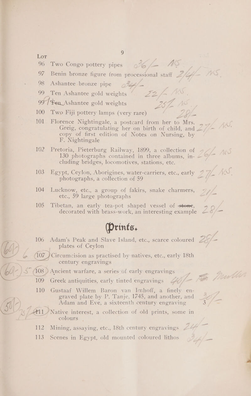 . : Ox \ \ me . So - man | 9 LOT 96 Two Congo pottery pipes A _ MK ; 97 Benin bronze figure from processional staff .“&lt;&gt; 98 &lt;Ashantee.bronze pipe p%s/ 99 Ten Ashantee gold weights Oe Bop Hen. hatte gold weights PS) :. 100 Two Fiji pottery lamps (very rare) ge 101. Florence Nightingale, a postcard from her to “Mrs. ; Greig, congratulating her on birth of child, and Z copy of first edition of Notes on Nursing, by F. Nightingale 102 Pretoria, Pieterburg Railway, 1899, a collection of 130 photographs contained in three albums, in- &lt; cluding bridges, locomotives, stations, etc. 103 Egypt, Ceylon, Aborigines, water-carriers, etc., early photographs, a collection of 59 ICT Lucknow, cic, a group of takirs, smake Charmers, etc., 59 large photographs 105 ‘Tibetan, an early tea-pot shaped vessel of stone, decorated with brass-work, an interesting example (Prints, 106 «Adam's Peak and Slave Island, etc, scarce coloured plates of Ceylon ive ) Circumcision as practised by-natives, etc., early Iéth pees century engravings 108 ) } Ancient warfare, a series of early ey 109 Greek antiquities, early tinted engravings © iQ “Gastaar Willem Baron van Imhbett) a finely en- graved plate by P. Tanje, 1/45, and another, and Naam and Eve, a sixteenth century engraving Af11 / Native interest, a collection of old prints, some in colours 1t2 Mining; assaying, etc., 18th century emeravings 113. Scenes in Egypt, old mounted coloured lithos