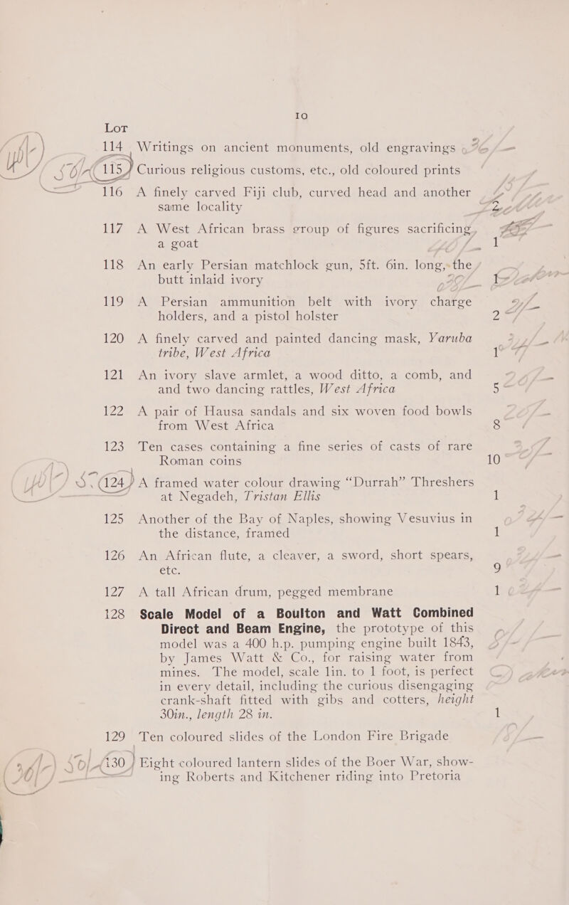 IO Be Lor ub y 114. Writings on ancient monuments, old engravings hh OS amma Pa JS On Gis) Curious religious customs, etc., old coloured prints Ree aL Gg en finely carved Fiji club, curved head and another same locality 117 A West African brass group of figures sacrificing? a goat 118 An early Persian matchlock gun, 5ft. 6in. long, the butt inlaid ivory | . 119 A Persian ammunition belt with ivory chatge holders, and a pistol holster 120 A finely carved and painted dancing mask, Yaruba tribe, West Africa 121 An ivory slave armlet, a wood ditto, a comb, and and two dancing rattles, West Africa 122 A pair of Hausa sandals and six woven food bowls from West Africa 1237 Mien casese Containing aenne septes Oficast- Ol farce Poe 24) A framed water colour drawing “Durrah” Threshers 3 at Negadeh, Tristan Ellis 125 Another of the Bay of Naples, showing Vesuvius in the distance, framed 126 An African flute, a cleaver, a sword, short spears, Ctc, 127 A tall African drum, pegged membrane 128 Scale Model of a Boulton and Watt Combined Direct and Beam Engine, the prototype of this model was a 400 h.p. pumping engine built 1843, by James Watt &amp; Co., for raising water from mines, The model, scale lin. to 1-foot, is perfect in every detail, including the curious disengaging crank-shaft fitted with gibs and cotters, height 30in., length 28 in. 129 Ten coloured slides of the London Fire Brigade % 2 Sol a 130 ) Eight coloured lantern slides of the Boer War, show- \ U | . > ing Roberts and Kitchener riding into Pretoria RI