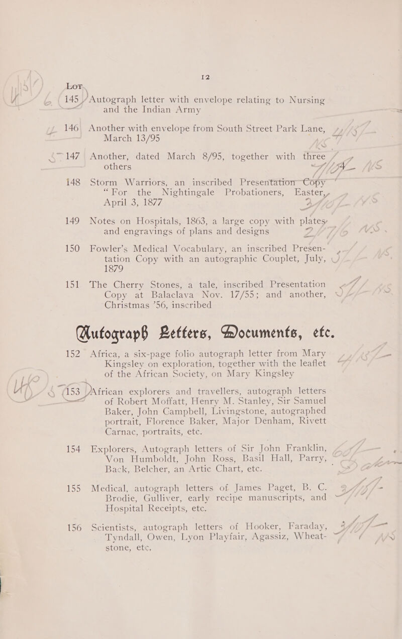 150 idl 152 (153 Ree 154 IRS 156 12 and the Indian Army Another with envelope from South Street Park Lane, March 13/95 ‘we others Storm Warriors, an inscribed Presentation Copy April 3, 1877 and engravings of plans and ‘desiens —— Fowler’s Medical Vocabulary, an inscribed Presen- 1879 The Cherry Stones, astale inscribed) Presentation Copys at = Balaclavas Now s 17/505 amd -aneiner Christmas 56, inscribed Africa, a six-page folio autograph letter from Mary Kingsley on exploration, together with the leaflet of the African Society, on Mary Kingsley of Robert Moffatt, Henry M. Stanley, Sir Samuel Baker, John Campbell, Livingstone, autographed portrait, Florence Baker, Major Denham, Rivett @arnac, iportraits, ete: Explorers, Autograph letters of Sir John Franklin, Back, Belcher, an Artic Chart, etc. Medical, autograph letters of James Paget, B. C. Brodie, Gulliver, early recipe manuscripts, and Erospitalsheceipts, ere Scientists, autograph letters of Hooker, Faraday, SPO, aCe.