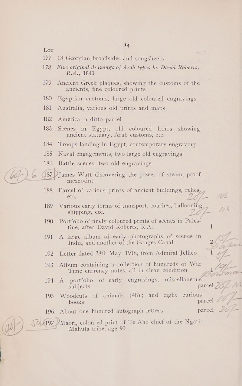 Lot 177 178 7g 180 181 182 183 184 185 186 Sa | 14 18 Georgian broadsides and songsheets Five original drawings of Arab types by David Roberts, R.A., 1840 Ancient Greek plaques, showing the customs of the ancients, fine coloured prints Egyptian customs, large old coloured engravings Australia, various old prints and maps America, 7a. ditto sparcel scenes, in Hovpr, old = colonred slithos.schowinge ancient statuary, Arab customs, etc. Troops landing in Egypt, contemporary engraving Naval engagements, two large old engravings Battle scenes, two old engravings ees Watt discovering the power of steam, proof mezzotint Parcel of various prints of ancient buildings, pelics, ; Etc: Various early forms of transport, coaches, ballooning, : shipping, etc. Portfolio of finely coloured prints of scenes in pues tine; atter Wavidehoperts, Raw 1 A large album of early photographs of scenes in India, and another of the Ganges Canal Album containing a collection of hundreds of War Time currency notes, all in clean condition 1 A portfolio of early engravings, miscellaneous ey subjects parcel “Z Woodcuts of animals (48); and eight curious books parcel 7&amp;7 About one hundred autograph letters parcel Mahuta tribe, age 90