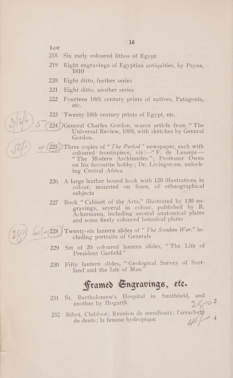 Lor 218 Six early coloured lithos of Egypt 219 Eight engravings of Egyptian antiquities, by Payne, 1810 270) Biont ditto, tustnersemes 221 Eight ditto, another series 222 Fourteen 18th‘ céntury prints of matives, Patagonia; ALG; 225 Lwenty léthteentury. prints of Esypt, etc. Lh Gordon. coloured® frontispiece, viz:— fF. de Lesseps— “The Modern SArchimecdes: = “Protessor «Owen on his favourite hobby; Dr. Livingstone, unlock- ing Central Africa 226 A large leather bound book with 120 illustrations in colour, mounted on linen, of ethnographical subjects 227. Book “ Cabinet of the Arts,” illustrated by 130 en- eravings, several in colour, published by Ra Ackermann, including several anatomical plates and some finely coloured botanical plates — cluding portraits of Generals 459 Set of 20 coloured lantern slides, The Lité of President Garfield ” 230°- Fatty slanternsslidess “ Geological ULC aL Secor. land and the Isle of Man” Framed Enqravings, ete. 231 St. Bartholomew's Hospital in Smithfield, and another by Hogarth y) ¢ ms 232 Ribot, Clubfoot; Reunion de mendiants; larrachety La -e