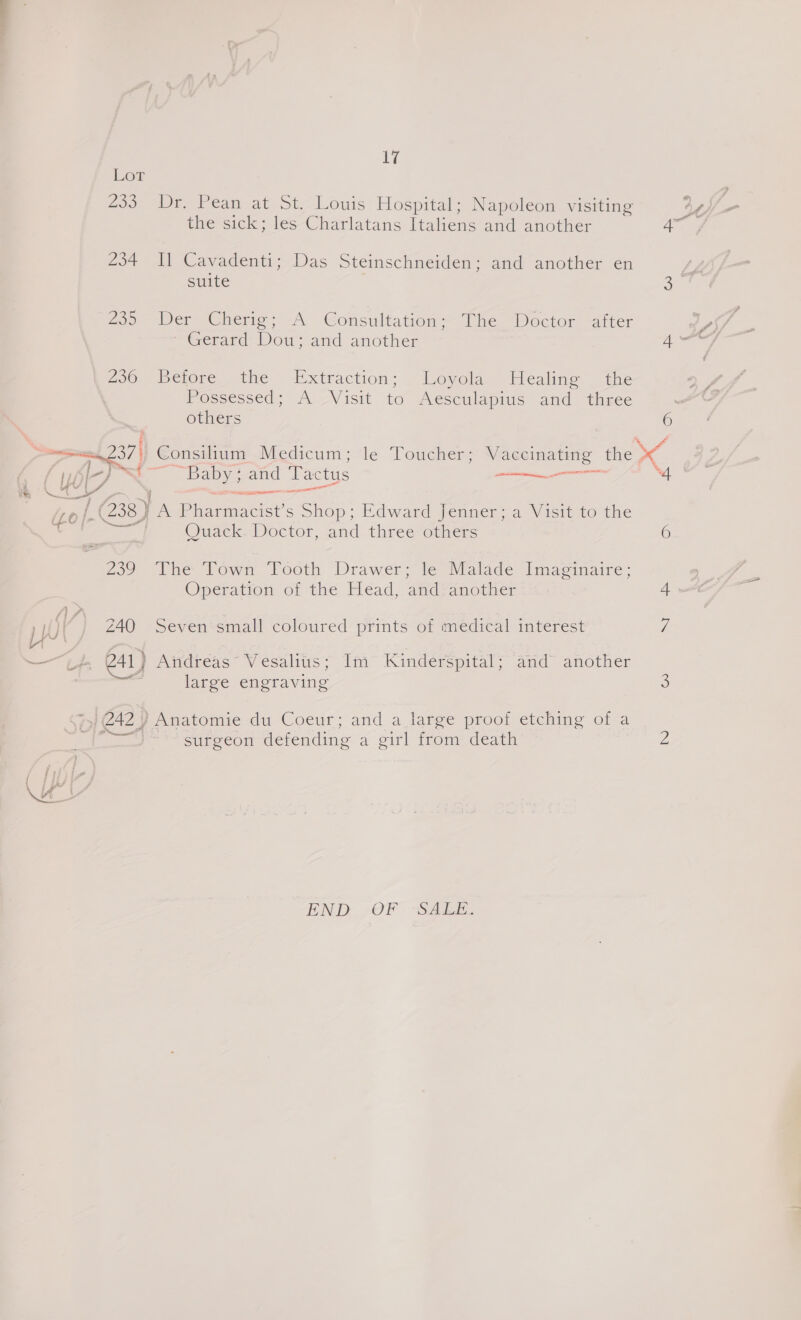 Lor 233 Dr. Pean at St. Louis Hospital; Napoleon visiting the sick; les Charlatans Italiens and another + 234 Il Cavadenti; Das Steinschneiden; and another en suite 239 Wer ‘Cherie: -A Gonsultation* The Doctor: -atter “Gerad Wo. and another 250 pctore— the. Extraction: ~ Loyola Healing ~ the Possessed; A Visit to Aesculapius and theee others 6 . (237) Consilium Medicum; le Toucher; Vaccinating the Ye L-) — eae, and Tactus SR a 4 ss f y ee ae | G38) A Peo ciee s Shop; Edward fenner &lt;a Visit to the ee Quack. Doctor, and three others 6 Zo? Ihe Town Footh Drawer; fe Malade I[magmaire: Operation of the Head, and another | yO) Z40 Seven’small coloured primts of medical interest i -s L+. 241) Audneas Vesalius: Im” Kinderspital: amd another | és large engraving . 7 242 Y Anatomie du Coeur; and a large proof etching of a Kea D surgeon defending a girl from: death END. 7 OF - “SA