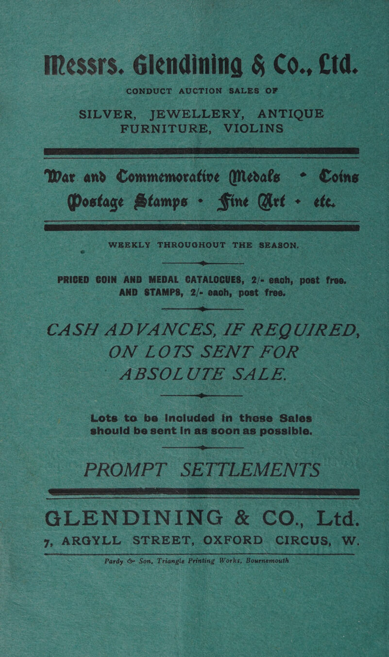 Messrs. Glendining § C0. ct CONDUCT AUCTION SALES OF SILVER, JEWELLERY, ANTIQUE FURNITURE, VIOLINS   War and Commemorative Medals * Coins Mostage Stamps - : _ Get - ‘ ae  WEEKLY ‘THROUGHOUT THE ; SEASON, oh  PRICED GOIN AND MEDAL CATALOCUES, 2/- each, post free. “AND STAMPS, 2/* eee ity free.  CASH AD VANCES IF REQ UIRED, ON LOTS SENT FOR | ABSOLUTE SALE,  Lots to be Included in these Sales _ should be sent In as soon as Poselble. SS   GLENDINING &amp; CO. Ltd. | Te ARGYLL STREET, OXFORD CIRCUS, owe Pardy &amp;» Son, Triangle Printing Wo ake Bournemouth