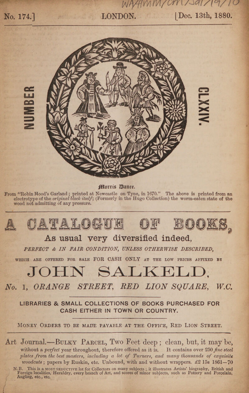 VIWMTS CTENS OAL (17 TA (Dec, 13th, 1880.   NUMBER “AIXX10  A CATALOGUH OF BOOKS, As usual very diversified indeed, PERFECT &amp; IN FAIR CONDITION, UNLESS OTHERWISE DESCRIBED,  WHICH ARE OFFERED FOR SALE FOR CASH ONLY at THE LOW PRICES AFFIXED BY JOHN SALKELD, | | No. 1, ORANGE STREET, RED LION SQUARE, W.C. MONEY ORDERS TO BE MADE PAYABLE AT THE OFFICE, RED LION STREET.  Art Journal— Burky Parcei, Two Feet deep; clean, but, it may be, without a perfect year throughout, therefore offered as it is, It contains over 250 fine steel plates from the best masters, including a lot of Turners, and many thousands of exquisite woodcuts ; papers by Ruskin, etc. Unbound, with and without wrappers. £2 15s 1861—70 _ N.B. This is a Most SEDUCTIVE lot for Collectors on many subjects ;, it illustrates Artists’ biography, British and Foreign localities, Heraldry, every branch of Art, and scores of minor subjects, such as Pottery and Porcelain, Angling, etc., etc,  ; } re