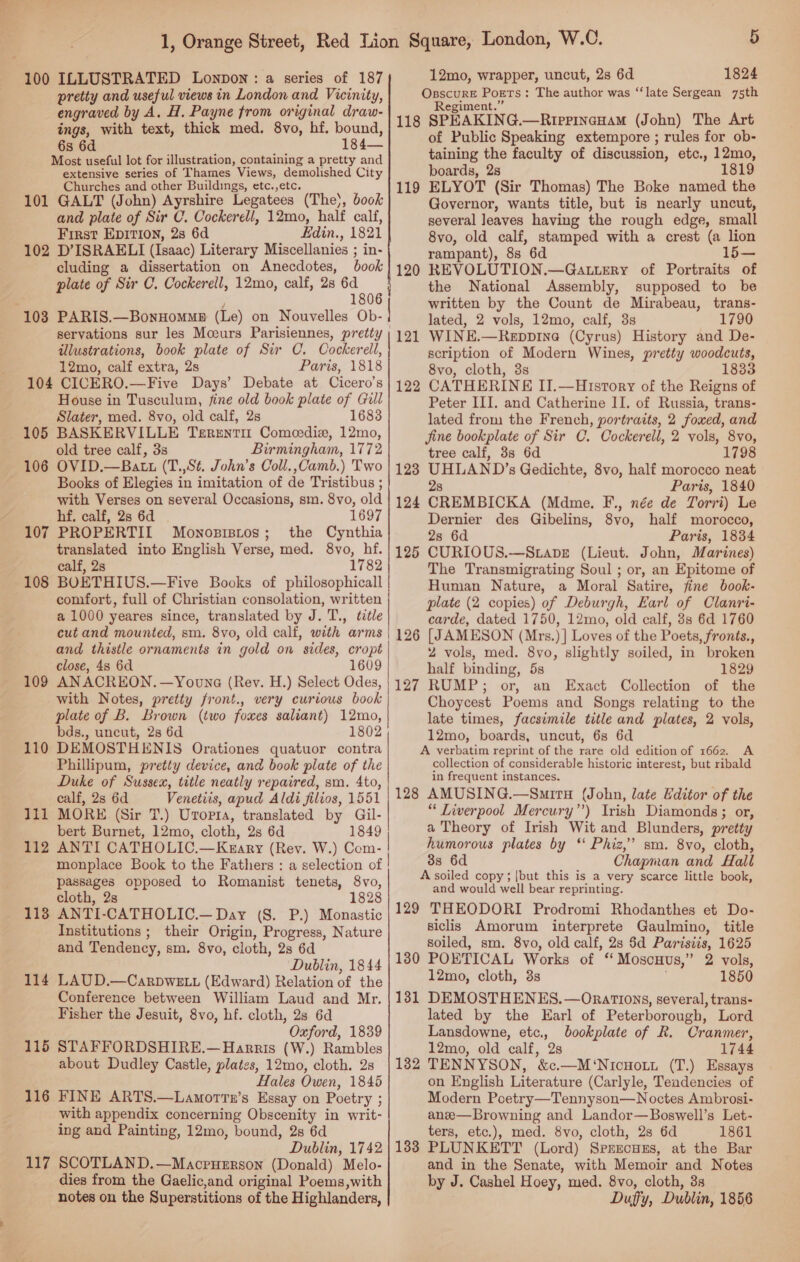 engraved by A. H. Payne from original draw- ings, with text, thick med. 8vo, hf. bound, 6s 6d 184— Most useful lot for up tention, containing a pretty and extensive series of Thames Views, demolished City Churches and other Buildings, etc.,etc. 101 GALT (John) Ayrshire Legatees (The), book and plate of Sir C. Cockerell, 12mo, half calf, First Epition, 2s 6d Hdin., 1821 102 D’ISRAELI (Isaac) Literary Miscellanies ; in- cluding a dissertation on Anecdotes, book plate of Sir C. Cockerell, 12mo, calf, 25 or i 1 servations sur les Mceurs Parisiennes, pretty | illustrations, book plate of Sir C. Cockerell, 12mo, calf extra, 2s Paris, 1818 104 CICERO.—Five Days’ Debate at Cicero’s House in Tusculum, fine old book plate of Gull Slater, med. 8vo, old calf, 2s 1683 105 BASKERVILLE Terenti Comecedie, 12mo, old tree calf, 3s Birmingham, 1772 OVID.—Batt (T.,Sé. John’s Coll.,Camb.) Two Books of Elegies in imitation of de Tristibus ; with Verses on several Occasions, sm. 8vo, old hf. calf, 2s 6d 1697 PROPERTIL Mownozisros; the Cynthia translated into English Verse, med. 8vo, hf. calf, 2s 1782 BOETHIUS.—Five Books of philosophicall comfort, full of Christian consolation, written a 1000 yeares since, translated by J. T., title cut and mounted, sm. 8vo, old calf, with arms and thistle ornaments in gold on sides, cropt close, 4s 6d 1609 AN ACREON.—Youne (Rev. H.) Select Odes, with Notes, pretty front., very curious book plate of B. Brown (two foxes saliant) 12mo, bds., uncut, 2s 6d 1802 DEMOSTHENIS Orationes quatuor contra Phillipum, pretty device, and book plate of the Duke of Sussex, title neatly repaired, sm. 4to, calf, 2s 6d Venetiis, apud Aldi filros, 1551 MORE (Sir T.) Urorta, translated by Gil- bert Burnet, 12mo, cloth, 2s 6d 1849 ANTI CATHOLIC,—Keary (Rev. W.) Com I monplace Book to the Fathers : a selection of | passages opposed to Romanist tenets, 8vo, cloth, 2s 1828 ANTI-CATHOLIC.— Day (S. P.) Monastic Institutions ; their Origin, Progress, Nature and Tendency, sm. 8vo, cloth, 2s 6d Dublin, 1844 LAUD.—CarpDweE Lu (Edward) Relation of the Conference between William Laud and Mr. Fisher the Jesuit, 8vo, hf. cloth, 2s 6d Oxford, 1839 STAFFORDSHIRE.— Harris (W.) Rambles about Dudley Castle, plates, 12mo, cloth. 2s ‘Hales Owen, 1845 FINE ARTS.—Lamortn’s Essay on Poetry ; with appendix concerning Obscenity in writ- ing and Painting, 12mo, bound, 2s 6d 106 107 108 109 110 111 112 113 114 115 116 12mo, wrapper, uncut, 2s 6d 1824 Regiment.” 118 SPEAKIN G.—RIpPiInaHAM (John) The Art of Public Speaking extempore ; rules for ob- taining the faculty of discussion, etc., 12mo, boards, 2s 1819 ELYOT (Sir Thomas) The Boke named the Governor, wants title, but is nearly uncut, several leaves having the rough edge, small 8vo, old calf, stamped with a crest (a lion rampant), 8s 6d REVOLUTION.—Gattery of Portraits of the National Assembly, supposed to be written by the Count de Mirabeau, trans- lated, 2 vols, 12mo, calf, 3s 1790 WINE.—Reppine (Cyrus) History and De- scription of Modern Wines, pretty woodcuts, 8vo, cloth, 3s 1833 CATHERINE II.—Hisrory of the Reigns of Peter III. and Catherine II. of Russia, trans- lated from the French, portraits, 2 foxed, and Jine bookplate of Sir C. Cockerell, 2 vols, 8vo, tree calf, 3s 6d 1798 eal s Gedichte, 8vo, half morocco neat Paris, 1840 CREMBICKA (Mdme, F., née de Torri) Le Dernier des Gibelins, 8vo, half morocco, 2s 6d Paris, 1834 CURIOUS.—Stapbe (Lieut. John, Marines) The Transmigrating Soul ; or, an Epitome of Human Nature, a Moral Satire, fine book- plate (2 copies) of Deburgh, Earl of Clanri- carde, dated 1750, 12mo, old calf, 38s 6d 1760 [JAMESON (Mrs.)] Loves of the Poets, fronts., 2 vols, med. 8vo, slightly soiled, in broken half binding, 5s 1829 RUMP; or, an Exact Collection of the Choycest Poems and Songs relating to the late times, facsimile title and plates, 2 vols, 12mo, boards, uncut, 6s 6d A verbatim reprint of the rare old edition of 1662. A collection of considerable historic interest, but ribald in frequent instances. 128 AMUSING.—SmirH (John, late Editor of the “ Liverpool Mercury”’) Irish Diamonds; or, a Theory of Irish Wit and Blunders, pretty humorous plates by ‘‘ Phiz,”’ sm. 8vo, cloth, 88 6d Chapman and Hall A soiled copy; {but this is a very scarce little book, and would well bear reprinting. 129 THEODORI Prodromi Rhodanthes et Do- siclis Amorum interprete Gaulmino, title soiled, sm. 8vo, old calf, 2s $d Paristis, 1625 130 POBTICAL Works of “ Moscuus,” 2 vols, 12mo, cloth, 3s 1850 131 DEMOSTHENES. —Orartions, several, trans- lated by the Earl of Peterborough, Lord Lansdowne, ae cus of Rk. Cranmer, 12mo, old calf, 1744 132 TENNYSON, ce gaa omens (T.) Essays on English Literature (Carlyle, Teadencies of Modern Poetry—Tennyson—Noctes Ambrosi- anee—Browning and Landor—Boswell’s Let- ters, etc.), med. 8vo, cloth, 28 6d 1861 119 — 120 121 122 123 124 125 126 127 117 SCOTLAND.—Macpuerson (Donald) Melo- dies from the Gaelic,and original Poems,with notes on the Superstitions of the Highlanders, and in the Senate, with Memoir and Notes by J. Cashel Hoey, med. 8vo, cloth, 38 Duffy, Dublin, 1856