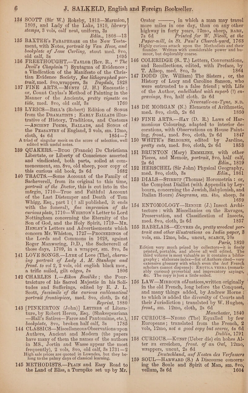 134 135 136 SCOTT (Sir W.) Rokeby, 18183—Marmion, 1808, and Lady of the Lake, 1810, library stamps, 3 vols, calf neat, uniform, 38 Edin., 1808---18 BAXTER’s Parnararase on the New Testa- ment, with Notes, portrait by Van Hove, and bookplate af Jesse Curling, stout med. 8vo, old calf, 8s 1695 FREETHOUGHT. —Taytor (Rev. R., “ The Devil's Chaplain”) Syntagma of Evidences ; ; a Vindication of the Manifesto of the Chris- tian Evidence Society, fine lithographed por- trait, med. 8vo,wrappers, 8s Dugdale, 1828 138 A 1389 140 141 142 143 144 145 or, Count Caylas’s Method of Painting in the Manner of the Ancients, pretty vignette on title, med. 8vo, old calf, 8s 1760 LYRICS—BEtt’s (Robert) Edition of Sones from the Dramatists ; Harty Bawans illus- trative of History, Traditions, and Customs —ANCIENT POEMS, the Peasantry of England, 3 vols, sm. 12mo, cloth, 48 6d 1854—7 triad of singular merit on the score of selection, well edited with useful notes, QUAKERS.-—Buae (Francis) De Christiana Libertate, or Liberty of Conscience asserted and vindicated, both parts, soiled at com- mencement, sm. 8vo, old sheep, poor copy of this curious old book, 2s 6d 1682 TRACTS.—Some Account of the Family of Sacheverell, from its original to this time, portrait of the Doctor, this is cut into in the margin, 1710—True and Faithful Account of the Last Distemper and Death of Tom Whigg, Esq., part 1 (? all published, it ends with the funeral), fine impression of the curious plate, 1710—Wuliston’s Letter to Lord Nottingham concerning the Eternity of the Son of God, and the Holy Spirit, 1719—Mr. HENLEY’s Letters and Advertisements which concern Mr. Whiston, 1727—PRocEEDINGS of the Lords and Commons in 1628, against Roger Manwaring, 1).D., the Sacheverell of those days, 1709, in a wrapper, sm. 8vo, 5s LOVE SONGS.—Lyrks of Love (The), charm- ing portrait of Lady A. M. Stanhope and front. to vol 2, 2 vols, old english black mor., a trifle soiled, gilt edges, &amp;s 1806 CHARLES I.—ikon Basilike; the Pour- traicture of his Sacred Majestie in his Soli- tudes and Sufferings, edited by E. J. L. Scott, facsimile of the curious emblematical portrait frontispiece, med. 8vo, cloth, 2s 6d Reprint, 1880 [PINKERTON (John)] Lerrers of Litera- ture, by Robert Heron, Esq. (Shakespeariana —Hall’s Satires— Farce and Pantomime, etc.), bookplate, 8vo, broken half calf, 3s 1785 CLASSICS—Miscellaneous Observations upon Authors, Ancient and Modern (the papers have many of them the names of the authors in MS., Jortin and Wasse appear the. most frequently), 2 vols, 8vo, old calf, 8s 1731—2 High sale prices are quoted in Lowndes, but they be- long tothe palmy days of classical learning. METHODISTS.—Puain and Easy Road to the Land of Bliss, a Turnpike set up by Mr.  146 147 148 149 150 151 152 153 154 155 156 157 158 159 Orator more miles in one day, than on any other highway in forty years, 12mo, sheep, RARE, 7s 6d Printed for W. Nicoll, at the Paper-mill, in St. Paul’s Church-yard, 1763 Highly curious attack upon the Methodists and their _ founder. Written with considerable power and hu- mour, but deplorably coarse. COLERIDGE (S.. T.) Letters, Conversations,  T. Allsop, med. 8vo, 3s 864 DODD (Dr. William) The Sisters , or, the History of Lucy and Caroline Sanson, who were entrusted to a false friend ; with Life of the Author, embellished with superb (2) en- gravings, 8vo, half cloth. 2s 6d Newcastle-on-Tyne, N.D. DE MORGAN (N.) Elements of Arithmetic, med. 8vo, cloth, 2s 6d 1850 FINE ARTS.—Hay (D. R.) Laws of Har- monious Colouring, adapted to interior de- corations, with Observations on House Paint- ing, front., med. 8vo, cloth, 2s 6d 1847 WHITE’s SELBORNE, edited by Jardine, pretty cuts, med. 8vo, cloth, 2s 6d 1853 BRUNTON (Mary) Emmetine, with other Pieces, and Memoir, portrait, 8vo, half calf, 2s 6d Edin., 1819 HERSCHEL (Sir John) Physical Geography, med. 8vo, cloth, 3s Edin., 1861 DIALS—Strrevp (Thomas) Horometria : or, the Compleat Diallist (with Appendix by Ley- bourn, concerning the Jewish, Babylonish, and Italian Hours) Diagrams, sm. 4to, sheep, 3s 1659 ENTOMOLOGY—RennieE (J.) Insect Archi- tecture : with Miscellanies on the Ravages, Preservation, and Classification of Insects, med. 8vo, cloth, 2s 6d 1857 RABHLAIS—Ciuvrss de, pretiy woodcut por- trait and other illustrations on India paper, 3 vols, sm. 12mo, bds., uncut, scARCcE, 10s Paris, 1820 Edition very much prized by collectors—it is finely printed, portable, and above all well edited. The third volume is most valuable as it contains a biblio- graphy; elaborate index—list of Authors cited— very extensive glossary with which even the dest French ably curious) proverbial and imprecatory sayings, &amp;c. The copy isjust a little soiled. in the old French, long before the Conquest, and many things added, by Andrew Horne : to which is added the diversity of Courts and front., sm. 12mo, cloth, 2s 6d Manchester, 1840 CURIOUS—Nggro (The) Equalled by few Europeans ; Dublin, 1791 CURIOUS.—Konst (Ueber die) ein hohes Al- ter zu erreichen, front. of an Owl, 12mo, wrappers, uncut, 2s 6d Deutschland, auf Kosten des Verfassers SOUL—Harwarp (S.) A Discourse concern: ing the Soule and Spirit of Man, sm. 8vo, vellum, 3s 6d _ 1604