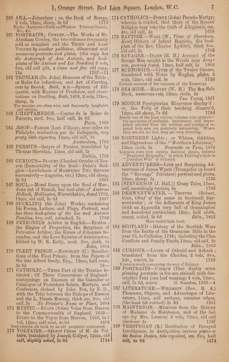 _ Me Orange Street, Red 160 ANA.~—Joineriana ; or, the Book of Scraps, 2 vols, 12mo, sheep, 28 6d 1772 EN Sate ct st a andWashes- -TristramShandy, 161 PORTRAITS ; CowLry.—The Works of Mr. Abraham Cowley, the two volumes frequently | sold as complete and the THIRD anp Last VotuME by another publisher, tlustrated with numerous portraits and plates, (this copy has, the Autograph of Ann Antonie, and book- | plates of the Antonie and Lee Familios) 3 vols, 8vo, old calf gilt, a clean and fine old copy, 15s 1707—11 TRUSLER (Dr. John) Honours of the Table ; or Rules for behaviour, and Art of Carving, cuts by Bewick, Bath, n.D.—System of Eti- quette, with Maxims of Prudence, and obser- vations on Duelling, Bath, 1828, 2 vols, 12mo, sheep, 3s The maxims sake often wise, and frequently laughable and curiou 163 L; HEPTAMERON, —Contes de la Reine de Navarre, med. 8yvo, half calf, 2s 6d Paris, 1866 164 ANSOP—Fastzs (Les) d’Esope, avec celles de 162 pretty little vignettes, 12mo, old calf, 3s Amsterdam, 1709 ~ 165 PERSIUS—Satyrs of Persius, translated by Thomas Sheridan, 12mo, old calf, 2s Dublin, 1728 166 CURIOUS—Buoont (Charles) Oracles of Rea- son (Immortality of the Soul—Deist’s Relli- gion—Lawfulness of Marrying Two SISTERS successively—Auguries, etc,) 12mo, old sheep, 28 6d 1693 SOUL.—Moral Essay upon the Soul of Man; done out of French, fine book-plate of Ambrose Holkech, Mollington, Warwickshire, dated 1702, 12mo, old calf, 3s 6d 1687 SUCKLING (Sir John) Works; containing his Poems, Letters, and Plays, Portrait, and has three book-plates of the Lee and Antonie Families, 8vo, calf, rebacked, 7s 1709 PETRONIUS Arbiter in English.—Erotica : the Elegies of Propertius, the Satyricon of Petronius Arbiter, the Kisses of Johannes Se- cundus, and the Love Epistles of Aristcenetus, Edited by W. K. Kelly, med. 8vo, cloth, 8s Bohn, 1854 FLEET PRISON.—Rowcrort (C.) Recollec- tions of the Fleet Prison; from the Papers of the late Alfred Seedy, Esq., 12mo, half roan, 28 6d 18— CATHOLIC. —Turrp Part of the Treatise in- tituled : Of Three Conuersions of England: conteyninge an Examen of the Calendar or Catalogue of Protestant Saints, Martyrs, and Confessors, diuised by Iohn Fox, by N. D., with the Trial between the Bishops of Eureux and the L. Plessis Mornay, thick sm. 8vo, old calf,5s No Printer’s Name or Place, 1604 MYSTIC.—Evans (Arise) Voice from Heaven to the Commonwealth of England, 1653— Econo to the Voyce from Heaven, 1653, inl vol, 12mo, calf neat, 4s 6d 1653 | Very curious old book by an old prophetic enthusiast. 173 VOLTAIRE.—Sexecr Pieces of M. de Vol. _ taire, translated by Joseph Collyer, 12mo, old calf, slightly soiled, 2 6d 1754 169 170 171 172 Lion Square, London, W.C. 7 1174 CATHOLICS—Donnz (John) Pseudo- Martyr; wherein is evicted, that those of the Roman Religion may take the Oath of Allegiance, sm. 4to, old calf, 5s 1610 5 BAPTISM. 2 Wat (W., Vicar of Shoreham, 4 Kent) History of Infant Baptism, fine book- plate of the Rev. Charles Lyddell, thick 8vo, old calf, 3s 1705 76 SAVAGES.—Itarp (EF. M,) Account of the Savage Man caught in the Woods near Avey- ron, portrait fowed, 12mo, half calf, 2s 1802 SUETONIUS. —LIvEs of the Twelve Peesars, translated with Notes by Hughes, plates, 2 vols, 12mo, old calf, 3s 1726 Curious account of the excesses of the Emperors. (178 SHA-SIDE.—Harvey (W. H.) The S8ea-Side Book, numerous cuts, 12mo, cloth, 2s Van Voorst, 1857 1179 SCOTCH Presbyterian Eloquence display’d : or, the Folly of their teaching discern’d, 12mo, old sheep, 7s 6d 1786 Surely one of the most curious volumes ever printed— the specimens of profanity, irreverence, and impro- priety selected from the writings and sayings of re- puted holy men are positively astounding. Where they are not Zoo bad, they are very diverting. 180 NORTHERN Lights; or Whims, Oddities, and Digressions of the ‘‘ Northern Liberator,” 12mo, cloth, 3s Newcastle on Tyne, 1839 Contains some very curious Satirical pieces, entitled “Neglected Biography,” in which Fielding’s style in ** Jonathan Wild” is imitated. 181 ADVENTURERS—Lire and Surprizing Ad- ventures of James Wyatt (Trumpeter on board the ‘‘ Revenge” Privateer) portrait and plates, 12mo, sheep, 38 1755 [STEVENSON (J. Hall,)] Crazy Tales, ee calf, exceedingly curious, Al 1785 DERWENTWATER. — TrotreR (Robert, Gent., Chief of the name in Scotland) Der- wentwater ; or the Adherents of King James (with an Appendix very full of Genealogical and Anecdotal particulars) 12mo, half cloth, uncut, soiled, 2s 6d Edin. , 1825 Most useful little book. SCOTLAND —History of the Scottish Wars from the Battle of the Grampian Hills in the year 85, to Culloden, 1746; including the Clan Conflicts and Family Feuds,12mo, old calf, 2s Edin., 1825 CURIOUS.—Loves of Othniel and Achsah ; translated from the Chaldee, 2 vols, 8vo, bds., UNCUT, 8s 1769 Contains much concerning the sect of Zabians, 186 PORTKAITS—Uniquse (The) LHighty seven pleasing portraits (a few are stained) with des- criptive Text (one leaf wanting) 3 vols, 12mo, calf, 7s 6d, scarce G. Smeeton, 1823—4 LITERATURE.—WittmotTt (Rev. R. A.) Pleasures, Objects, and Advantages of Lite- rature, 12Zmo, calf antique, carmine edges, (the least bit rubbed) 2s 6d 1851 MAINTENON.—Menorrs from the History of Madame de Maintenon, and of the last age (by Mrs. Lennox) 5 vols, 12mo, old calf (curtous) 4s 1757 (18 89 VERSTEGAN (R.) Restitution of Decayed Intelligence, in Antiquities, curious plates o7 the Saxon Deities, title repaired, sm. 8vo, half calf, 4s 6d 1678 bee _ ~I bee | 182 183 184  185 187 188