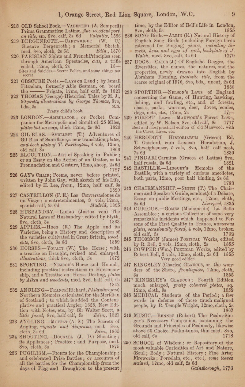 Prima Grammatice Latine, fine woodcut port. on title, sm. 8vo, calf, 8s 6d Valentic, 1586 CW. * “CP Gustave Bergenroth ; a Memorial Sketch, med, 8yvo, cloth, 2s 6d Edin., 1870 220 PARISIAN Sights and FrenchPrinciples seen through American Spectacles, cuts, a trifle soiled, 12mo, cloth, 2s Sites and Suicides—Secret Police, and some things not secret. 221 OBSCURE Poets.—Lays on Land ; by Ismail Fitzadam, formerly Able Seaman, on board the Frigate, 12mo, half calf, 28 1821  20 pretty illustrations by George Thomas, 8vo, bds., 2s N.D, Pretty child’s book. or Pocket Com- panion for Metropolis and circuit of 25 Miles, plates but no map, thick 12mo, 28 6d 1820 924 GIL BLAS.—Smorttetrt (T.) Adventures of Gil Blas of Santillane,a new translation, plates, and book plate of T. Partington, 4 vols, 12mo, old calf, 3s 1866 or an Essay on the Action of an Orator, as to Pronunciation and Gesture, 12mo, sheep, 2s 6d 727 written by John Gay, with sketch of his Life, edited by H. Lee, front., 12mo, half calf, 3s 1820 mi Viage ; o entretenimentos, 8 vols, 12mo, spanish calf, 2s 6d Madrid, 1805 228 HUSBANDRY.—Lizsia (Justus von) The Natural Laws of Husbandry ; edited by Blyth, 8vo, cloth, 3s 18638 Varieties, being a History and description of the varieties cultivated in Great Britain, wood- cuts, 8vo, cloth, 3s 6d 1859 230 HORSES.—Yovuarr (W.) The Horse; with a treatise on Draught, revised and enlarged, illustrations, thick 8vo, cloth, 5s 1872 231 SPORTING.—Nimron’s Horse and Hound ; including practical instructions in Horseman- ship, and a Treatise on Horse Dealing, plates ~ by Alken and woodcuts, med. 8v0, half calf, 6s 1842 Northern Memoirs, calculated for the Meridian of Scotland ; to which is added the Contem- plative and practical Angler, 1658, New Edi- tion with Notes, etc., by Sir Walter Scott, a luttle foxed, 8vo, half calf, 5s Edin., 1821 ANGLING.—Morrat (A. 8.) The Secrets of Angling, vignette and diagrams, med. 8vo, cloth, 3s 6d Edin., 1865 SHOOTING.—Doveatn (Fo° 1) Shooting : its Appliances ; Practice ; and Purpose, med. 8vo, cloth, 3s 1875 PUGILISM.—Ficuts for the Championship ; and celebrated Prize Battles; or accounts of all the battles for the Championship from the days of Figg and Broughton to the present 233 time, by the Editor of Bell’s Life in London, 8vo, cloth, 5s 1855 SONG Birds.—ALBIN (Ii.) Natural History of English Song Birds (including Foreign birds esteemed for Singing) plates, including thy » cocks, hens, and eggs of each, bookplate of J. Walsh, med. 8vo, calf, 4s 6d : 1779 DOGS.—Catvus (J.) Of Englishe Dogges, the diversities, the names, the natures, and the properties, newly drawne into English by Abraham Fleming, facsimile title, from the searce original of 1576, 8vo, bds., uncut, 2s 6d 1880 SPORTING.—Netson’s Laws of England concerning the Game, of Hunting, hawking, fishing, and fowling, etc, and of forests, chases, parks, warrens, deer, doves, conies, dogs, nets, etc., 12mo, 2s 17— FOREST Laws.—Manwoon’s Forest Laws, edited by W. Nelson, 8vo, old calf, 8s 1717 Best and most practical edition of old Manwood, with the Cases, Laws, etc. 240 HERODOTI MHistortarvm (Greece) Ed. T. Gaisford, cum Lexicon MHerodotum, J. Schweigheuser, 5 vols, 8vo, half calf neat, 78 6d 1830 236 237 238 239 241 PINDARI Carmina (Graeca et Latina) 8vo, half russia, 2s 6d 1821 242 BASTILLE.—Linauer’s Memoirs of the Bastille, with a variety of curious anecdotes, both parts, 12mo, poor half binding, 2s 6d 1783 CHAIRMANSHIP.—Smiru (T.) The Chair- man and Speaker’s Guide, conductjof a Debate, Essay on public Meetings, etc., 12mo, cloth, 2s 6d Liverpool, 1835 CURIOUS.—Gomerz (Madamede) La Belle Assemblee ; a curious Collection of some very remarkable incidents which happened to Per- sons of the First Quality in France, nwmerous plates, occasionally foxed, 4 vols, 12mo, broken old calf, 5s 1732 THOMSON (James) Portican Warks, edited. by R. Bell, 2 vols, 12mo, cloth, 2s 1855 COWPER (Wm.) Porticat Works, edited by Robert Bell, 3 vols, 12mo, cloth, 28 6d 1855 Very good edition. KINGSLEY (Charles) Guavucus, or the wons ders of the Shore, frontispiece, 12mo, cloth, 38 1855 247* KINGSLEY’s Gravcus; Fourth Edition much enlarged, pretty coloured plates, sq. 12mo, cloth, 3s 1859 MEDICAL Students of the Period; a few words in defence of those much maligned people, by R. Temple Wright, 12mo, cloth, 2s 1867 MUSIC.—Brnnet (Robert) The Psalm-Sin- gers Necessary Companion, containing the Grounds and Principles of Psalmody, likewise above 60 Choice Psalm-tunes, thin med. 8vo, old calf, 6s 1718 SCHOOL of Wisdom: or Repository of the most valuable Curiosities of Art and Nature, (Soul; Body ; Natural History ; Fine Arts; Fireworks ; Porcelain, etc., etc.), some leaves stained, 12me, old calf, 2s 6d Gainsborough, 1776 248 244 245 246 247 248 249 250