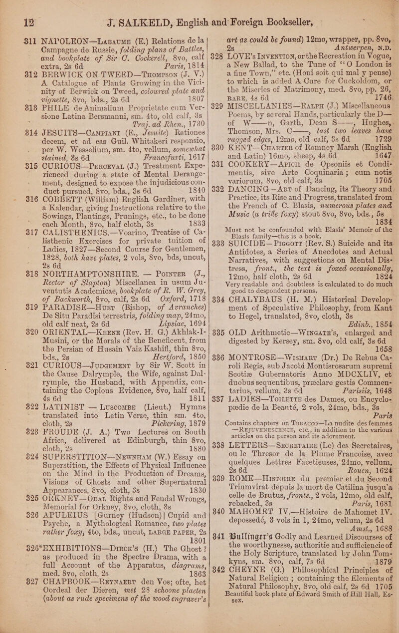 811 NAPOLEON—Lasavme (E.) Relations de la Campagne de Russie, folding plans of Battles, and bookplate of Sir O. Oockerell, 8vo, calf extra, 28 6d Paris, 1814 BERWICK ON TWEED—Tuompson (J. V-) A Catalogue of Plants Growing in the Vici- nity of Berwick on Tweed, colowred plate and vignette, 8vo, bds., 28 6d 1807 PHILE de Animalium Proprietate cum Ver- sione Latina Bersmanni, sm. 4to, old calf, 3s : Traj.ad Rhen., 1730 314 JESUITS—Campiant (E., Jesuite) Rationes decem, et ad eas Guil. Whitakeri responsio, per W. Wesselium, sm. 4to, vellum, somewhat stained, 8s 6d Francofurti, 1617 CURIOUS—Percervat (J.) Treatment Expe- rienced during a state of Mental Derange- ment, designed to expose the injudicious con- duct pursued, 8vo, bds., 8s 6d 1840 COBBETT (William) English Gardiner, with 312 313 815 316 Sowings, Plantings, Prunings, etc., to be done each Month, 8vo, half cloth, 3s 1833 CALISTHENICS.—Voarino, Treatise of Ca- listhenic Exercises for private tuition of Ladies, 1827—Second Course for Gentlemen, 1828, both have plates, 2 vols, 8vo, bds, uncut, 2s 6d NORTHAMPTONSHIRE. — Pornter UJ., Rector of Slapton) Miscellanea in usum Ju- ventutis Academicae, bookplate of R. W. Grey, of Backworth, 8vo, calf, 2s 6d. Oxford, 1718 PARADISE—Hoet (Bishop, of Avranches) De Situ Paradisi terrestris, folding map, 24mo, old calf neat, 2s 6d Lipsiae, 1694 ORIENTAL—KeeEnsz (Rev. H. G.) Akhlak-I- Musini, or the Morals of the Beneficent, from the Persian of Husain Vaiz Kashifl, thin 8vo, bds., 2s Hertford, 1850 CURIOUS—Jupcremeint by Sir W. Scott in the Cause Dalrymple, the Wife, against Dal- rymple, the Husband, with Appendix, con- taining the Copious Evidence, 8vo, half calf, 4s 6d 1811 LATINIST — Luscomse (Lieut.) Hymns translated into Latin Verse, thin sm. 4to, cloth, 2s Pickering, 1879 FROUDE (J. A.) Two Lectures on South Africa, delivered at Edinburgh, thin 8vo, cloth, 2s 1580 SUPERSTITION—Newnuam (W.) Essay on Superstition, the Effects of Physical Influence on the Mind in the Production of Dreams, Visions of Ghosts and other Supernatural _ Appearances, 8vo, cloth, 3s 1830 3825 ORKNEY—Opat Rights and Feudal Wrongs, Memorial for Orkney, 8vo, cloth, 3s APULEIUS [Gurney (Hudson)]| Cupid and Psyche, a Mythological Romance, two plates rather foxy, 4to, bds., uncut, LARGE PAPER, 2s 1801 326*HXHIBITIONS—Dirox’s (H.) The Ghost ? as produced in the Spectre Drama, with a full Account of the Apparatus, diagrams, med. 8vo, cloth, 2s 1863 827 CHAPBOOK—ReEynazErt den Vos; ofte, het Oordeal der Dieren, met 28 schoone plaeten 317 318 319 320 321 322 323 824 326   2s Antwerpen, N.D. LOVE’s INvEnTION, or the Recreation in Vogue, a New Ballad, to the Tune of ‘‘O London is a fine Town,” etc. (Honi soit qui mal y pense) to which is added A Cure for Cuckoldom, or 328 RARE, 48 6d 329 Poems, by several Hands, particularly the D—  Thomson, Mrs. C , last two leaves have ragged edges, 12mo, old calf, 3s 6d 1729 KENT—CaHarter of Romney Marsh (English and Latin) 16mo, sheep, 4s 6d COOKERY—Apicn de Opsoniis et Condi- mentis, sive Arte Coquinaria; cum notis variorum, 8vo, old calf, 3s 1705 DANCING —Art of Dancing, its Theory and ool 332 the French of C. Blasis, numerous plates and Music (a trite foxy) stout 8vo, 8vo, bds., 5s Must not be confounded with Blasis’ Memoir of the Blasis family—this is a book. 333 SUICIDE —Piceort (Rev. 8.) Suicide and its Antidotes, a Series of Anecdotes and Actual Narratives, with suggestions on Mental Dis- tress, front., the text ws foxed occasionally, 12mo, half cloth, 2s 6d 1824 Very readable and doubtless is calculated to do much good to despondent persons, 834 CHALYBAUS (H. M.) Historical Develop- ment of Speculative Philosophy, from Kant to Hegel, translated, 8vo, cloth, 3s Ldinb., 1854 335 OLD Arithmetic—Winegatex’s, enlarged and digested by Kersey, sm. 8vo, old calf, 3s 6d 1658 3386 MONTROSE—Wisuart (Dr.) De Rebus Ca- roli Regis, sub Jacobi Montisrosarum supremi Scotie Gubernatoris Anno MDCXLIV, et duobus sequentibus, preeclare gestis Commen- tarius, vellum, 3s 6d Parisiis, 1648 337 LADIES—To1LeTtTE des Dames, ou Encyclo- peedie de la Beanté, 2 vols, 24mo, bds., 3s Paris Contains chapters on ToBAcco—La nudite des femmes articles on the person and its adornment. ; quelques Lettres Facetieuses, 24mo, vellum, 2s 6d Rouen, 1624 389 ROME—Historre du premier et du Second celle de Brutus, fronts., 2 vols, 12mo, old calf, rebacked, 3s Paris, 1681 MAHOMET IV.—-Histoire de Mahomet IV. depossedé, 3 vols in 1, 24mo, vellum, 2s 6d 340 341 the woorthynesse, authoritie and sufficiencie of the Holy Scripture, translated by John Tom- kyns, sm. 8vo, calf, 7s 6d 1879 3842 CHEYNE (G.) Philosophical Principles of Natural Religion ; containing the Elements of Natural Philosophy, 8vo, old calf, 28 6d 1705 Beautiful book plate of Edward Smith of Hill Hall, Es- sex.