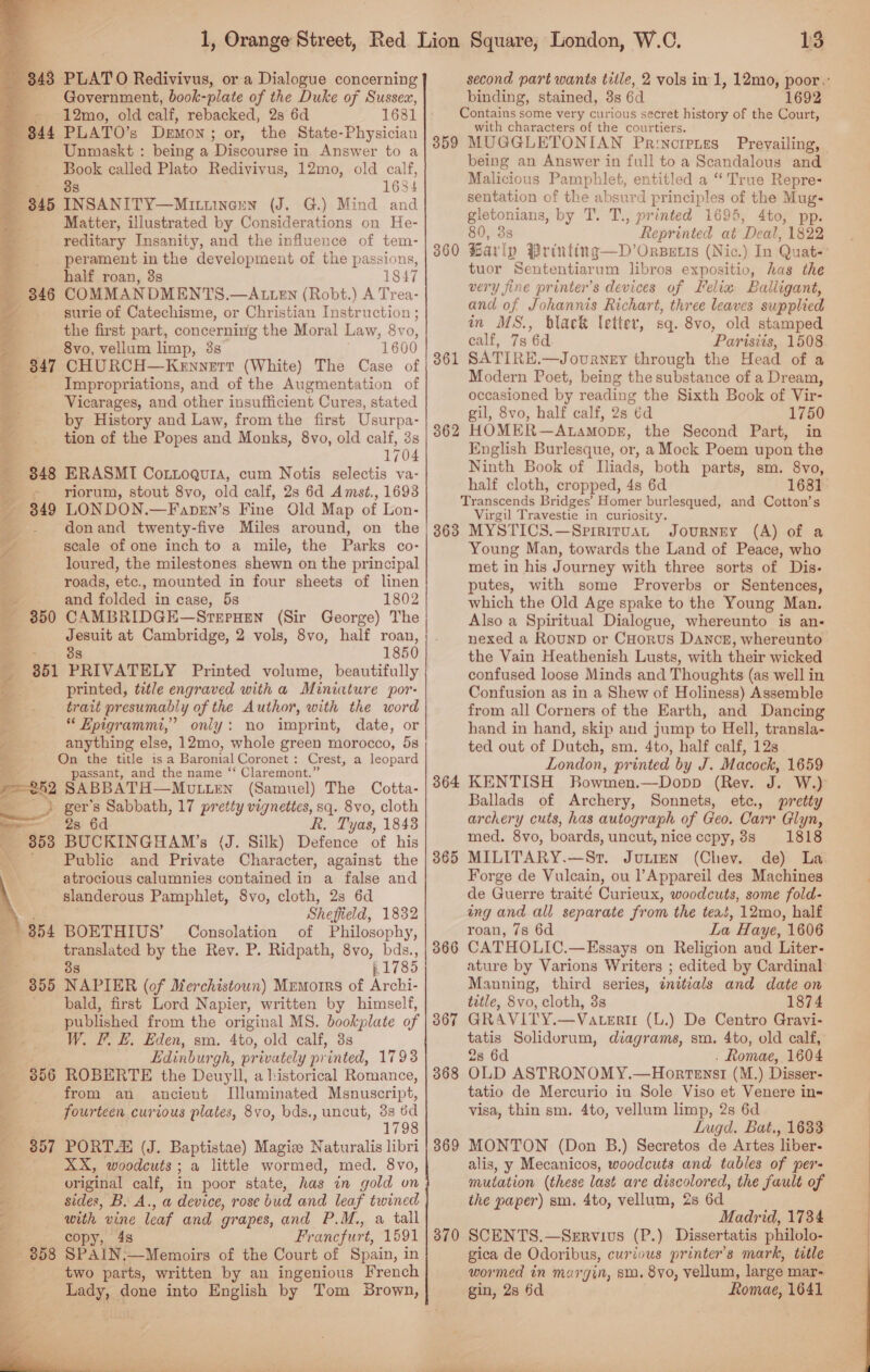    “343 PLATO Redivivus, or a Dialogue concerning Government, book- -plate of the Duke of Sussex, S . 12mo, old calf, rebacked, 28 6d 1631 B44 PLATO’s DEMON ; or, the State-Physician - Unmaskt : being a Discourse in Answer to a a. called Plato Redivivus, 12mo, old calf, = 1634 7 345 ee ious (J. G.) Mind and Matter, illustrated by Considerations on He- reditary Insanity, and the influence of tem- perament in the development of the passions, half roan, 3s 1847 346 COMMANDMENTS.—AtLLEN (Robt.) A Trea- surie of Catechisme, or Christian Instruction ; the first part, concerning the Moral Law, 8v 0, 8vo, vellum limp, 3s 1600 347 CHURCH—Kennerr (White) The Case of Impropriations, and of the Augmentation of Vicarages, and other insufficient Cures, stated by History and Law, from the first Usurpa- tion of the Popes and Monks, 8vo, old calf, 3s 1704 848 ERASMI CoLLogura, cum Notis selectis va- - yriorum, stout 8vo, old calf, 2s 6d Amst., 1693 349 LONDON.—Fapey’s Fine Old Map of Lon- donand twenty-five Miles around, on the scale of one inch to a mile, the Parks co- loured, the milestones. shewn on the principal roads, etc., mounted in four sheets of linen - and folded in case, 5s 1802 350 CAMBRIDGE—SrrrHen (Sir George) The el at Cambridge, 2 vols, 8vo, half roan, 1850 351 PRIVATELY Printed volume, beautifully printed, title engraved with a Miniature por: trait presumably of the Author, with the word “ Epigrammi,’ only: no imprint, date, or anything else, 12mo, whole green morocco, 5s On the title isa Baronial Coronet : Crest, a leopard passant, and the name “‘ Claremont.” “eh2 SABBATH—MULLEN (Samuel) The Cotta- _ ) ger’s Sabbath, 17 pretty vignettes, sq. 8vo, cloth 2s 6d R. Tyas, 1843 BUCKINGHAM’s (J. Silk) Defence of his Public and Private Character, against the atrocious calumnies contained in a false and slanderous Pamphlet, 8vo, cloth, 2s 6d Sheffield, 1832 BOETHIUS’ Consolation of Philosophy, translated by the Rev. P. Ridpath, 8vo, bds., 38 p1785 NAPIER (of Merchistoun) Mrmorrs of Aechit bald, first Lord Napier, written by himself, published from the original MS. bookplate of W. F. E. Eden, sm. 4to, old calf, 3s Edinburgh, privately printed, 1793 ROBERTE the Deuyll, a historical Romance, from an ancient Illuminated Msnuscript, fourteen curious plates, 8vo, bds., uncut, 3s td 1798 PORT. (J. Baptistae) Magize Naturalis libri XX, woodcuts ; a little wormed, med. 8vo, original calf, in poor state, has in gold on sides, B. A., a device, rose bud and leaf twined with vine leaf and grapes, and P.M., a tall copy, 48 Ir ancfurt, 1591 SPAIN.—Memoirs of the Court of Spain, in two parts, written by an ingenious French Lady, done into English by Tom Brown, 356 357  ae i i SSN 13 second part wants title, 2 vols in 1, 12mo, poor.: binding, stained, 3s 6d 1692 Contains some very curious secret history of the Court, with characters of the courtiers. 359 MUGGLETONIAN Parinoretes Prevailing, being an Answer in full to a Scandalous and Malicious Pamphlet, entitled a “True Repre- sentation of the absurd principles of the Mug- gletonians, by T. T., printed 1695, 4to, pp. 80, 3s Reprinted at Deal, 1822 Barly Printing—D’Orserts (Nic.) In Quat-° tuor Sententiarum libros expositio, has the very fine printer’s devices of Lelia Balligant, and of Johannis Richart, three leaves supplied in MS., black letter, sq. 8vo, old stamped calf, 7s 6d Parisiis, 1508 SATIRE.—Journey through the Head of a Modern Poet, being the substance of a Dream, occasioned by reading the Sixth Book of Vir- gil, 8vo, half calf, 2s éd 1750 HOMER—ALAMODE, the Second Part, in English Burlesque, or, a Mock Poem upon the Ninth Book of Iliads, both parts, sm. 8vo, half cloth, cropped, 4s 6d 1681 Transcends Bridges’ Homer burlesqued, and Cotton’s Virgil Travestie in curiosity. 363 MYSTICS.—Sririrvay JourNEy (A) of a Young Man, towards the Land of Peace, who met in his Journey with three sorts of Dis- putes, with some Proverbs or Sentences, which the Old Age spake to the Young Man. Also a Spiritual Dialogue, whereunto is an- nexed a RounD or CHorus Dancg, whereunto the Vain Heathenish Lusts, with their wicked confused loose Minds and Thoughts (as well in Confusion as in a Shew of Holiness) Assemble from all Corners of the Earth, and Dancing hand in hand, skip and jump to Hell, transla- ted out of Dutch, sm. 4to, half calf, 12s London, printed by J. Macock, 1659 364 KENTISH Bowmen.—Dopp (Rev. J. W.) Ballads of Archery, Sonnets, etc., pretty archery cuts, has autograph of Geo. Carr Glyn, med. 8vo, boards, uncut, nice cepy, 8s 1818 MILITARY.—Srt. Junien (Chev. de) La. Forge de Vulcain, ou l’Appareil des Machines de Guerre traité Curieux, woodcuts, some fold- ing and all separate from the teat, 12mo, half roan, 7s 6d La Haye, 1606 CATHOLIC.—Essays on Religion and Liter- ature by Varions Writers ; edited by Cardinal Manning, third series, initials and date on title, 8vo, cloth, 3s 1874 GRAVITY.—Vateri (L.) De Centro Gravi- tatis Solidorum, diagrams, sm. 4to, old calf, 2s 6d . Romae, 1604 OLD ASTRONOMY.—Hortenst (M.) Disser- tatio de Mercurio in Sole Viso et Venere in- visa, thin sm. 4to, vellum limp, 2s 6d Lugd. Bat., 1633 MONTON (Don B.) Secretos de Artes liber- alis, y Mecanicos, woodcuts and tables of per- mutation (these last are discolored, the fault of the paper) sm. 4to, vellum, 2s 6d Madrid, 1734 SCENTS.—SzERVIUS (P.) Dissertatis philolo- gica de Odoribus, curious printer's mark, title wormed in margin, sm, 8yo, vellum, large mar- gin, 2s 6d Romae, 1641 360 361 362 365 366 367 368 369 370 