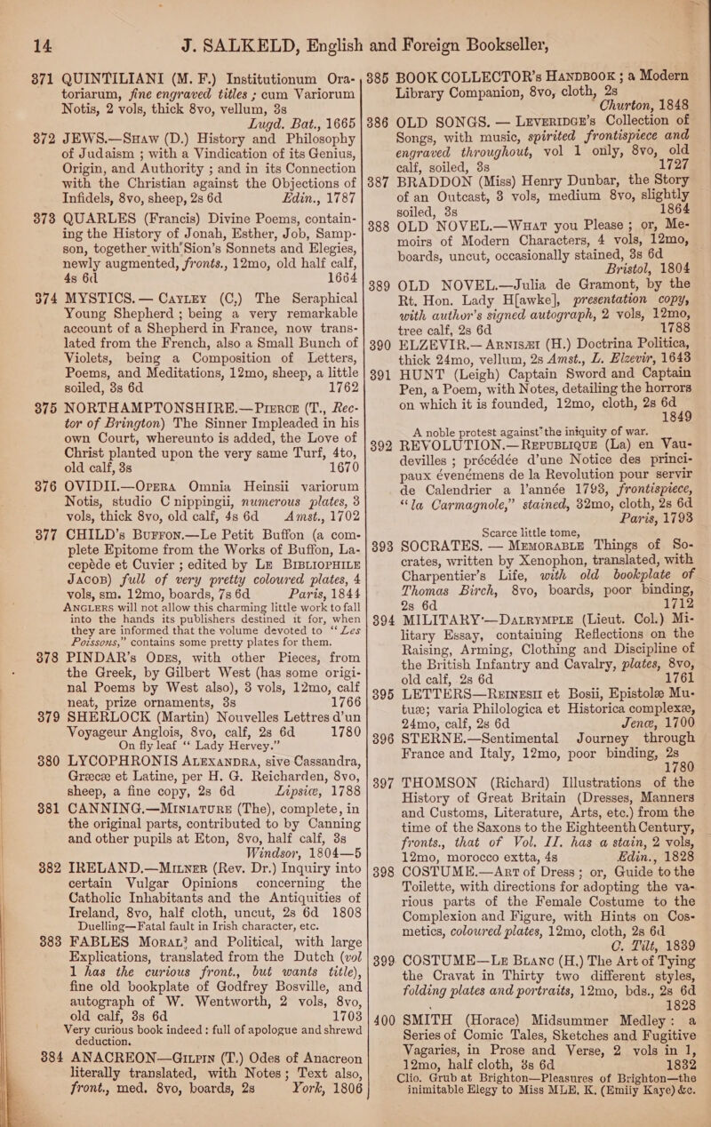   14 371 372 373 375 376 377 378 379 38 Oo 381 382 383 384 QUINTILIANI (M. F.) Institutionum Ora- toriarum, fine engraved titles ; cum Variorum Notis, 2 vols, thick 8vo, vellum, 3s Lugd. Bat., 1665 JEWS.—Suaw (D.) History and Philosophy of Judaism ; with a Vindication of its Genius, Origin, and Authority ; and in its Connection with the Christian against the Objections of Infidels, 8vo, sheep, 2s 6d Edin., 1787 QUARLES (Francis) Divine Poems, contain- ing the History of Jonah, Esther, Job, Samp- son, together with'Sion’s Sonnets and Elegies, newly augmented, fronts., 12mo, old half calf, 4s 6d 1664 MYSTICS. — CayLtEy (C,) The Seraphical Young Shepherd ; being a very remarkable account of a Shepherd in France, now trans- lated from the French, also a Small Bunch of Violets, being a Composition of Letters, Poems, and Meditations, 12mo, sheep, a little soiled, 3s 6d 1762 NORTHAMPTONSHIRE.— Pierce (T., Rec- tor of Brington) The Sinner Impleaded in his own Court, whereunto is added, the Love of Christ planted upon the very same Turf, 4to, old calf, 3s 1670 OVIDII.—Oprrra Omnia Heinsii variorum Notis, studio C nippingii, numerous plates, 3 vols, thick 8vo, old calf, 4s 6d Amst., 1702 CHILD’s Burron.—Le Petit Buffon (a com- plete Epitome from the Works of Buffon, La- cepéde et Cuvier ; edited by Lz BIBLIOPHILE Jacos) full of very pretty coloured plates, 4 vols, sm. 12mo, boards, 7s 6d Paris, 1844 ANGLERS will not allow this charming little work to fall into the hands its publishers destined it for, when they are informed that the volume devoted to ‘‘ Les Poissons,” contains some pretty plates for them. PINDAR’s ODEs, with other Pieces, from the Greek, by Gilbert West (has some origi- nal Poems by West also), 3 vols, 12mo, calf neat, prize ornaments, 38 1766 SHERLOCK (Martin) Nouvelles Lettres d’un Voyageur Anglois, 8vo, calf, 28 6d 1780 On fly leaf ‘‘ Lady Hervey.” LYCOPHRONIS ALEexanpra, sive Cassandra, Greecee et Latine, per H. G. Reicharden, 8vo, sheep, a fine copy, 2s 6d Lipsie, 1788 CANNING.—Min1iatvurz (The), complete, in the original parts, contributed to by Canning and other pupils at Eton, 8vo, half calf, 3s Windsor, 1804—5 IRELAND.—Miner (Rev. Dr.) Inquiry into certain Vulgar Opinions concerning the Catholic Inhabitants and the Antiquities of Ireland, 8vo, half cloth, uncut, 2s 6d 1808 Duelling—Fatal fault in Irish character, etc. FABLES Mora.’ and Political, with large Explications, translated from the Dutch (vol 1 has the curious front., but wants title), fine old bookplate of Godfrey Bosville, and autograph of W. Wentworth, 2 vols, 8vo, old calf, 3s 6d 1703 Very curious book indeed: full of apologue and shrewd deduction, ANACREON—Gitprrn (T.) Odes of Anacreon literally translated, with Notes; Text also, front., med. 8yo, boards, 2s York, 1806 385 386 387 388 389 390 391 392 395 396 397 398 399 400 BOOK COLLECTOR’s HanpBook ; a Modern Library Companion, 8vo, cloth, 2s Churton, 1848 OLD SONGS. — Levertper’s Collection of Songs, with music, spirited frontispiece and engraved throughout, vol 1 only, 8vo, old calf, soiled, 3s 1727 BRADDON (Miss) Henry Dunbar, the Story of an Outcast, 3 vols, medium 8vo, slightly soiled, 3s 1864 OLD NOVEL.—Wuart you Please ; or, Me- moirs of Modern Characters, 4 vols, 12mo, boards, uncut, occasionally stained, 3s 6d Bristol, 1804 OLD NOVEL.—Julia de Gramont, by the Rt. Hon. Lady H{awke], presentateon copy, with author’s signed autograph, 2 vols, 12mo, tree calf, 2s 6d 1788 ELZEVIR.— Arnisa1 (H.) Doctrina Politica, thick 24mo, vellum, 2s Amst., L. Elzevir, 1643 HUNT (Leigh) Captain Sword and Captain Pen, a Poem, with Notes, detailing the horrors on which it is founded, 12mo, cloth, 2s i: 849 A noble protest against the iniquity of war. REVOLUTION.—Repusiique (La) en Vau- devilles ; précédée d’une Notice des princi- paux évenémens de la Revolution pour servir de Calendrier a l’année 1793, frontisprece, “Ja Carmagnole,” stained, 32mo, cloth, 2s 6d Paris, 1793 Scarce little tome, SOCRATES. — MemorasBie Things of So- crates, written by Xenophon, translated, with Charpentier’s Life, with old bookplate of Thomas Birch, 8vo, boards, poor binding, 2s 6d 1712 MILITARY'—DatryMPLeE (Lieut. Col.) Mi- litary Essay, containing Reflections on the Raising, Arming, Clothing and Discipline of the British Infantry and Cavalry, plates, 8vo, old calf, 2s 6d 1761 LETTERS—Retngesti et Bosii, Epistole Mu- tux; varia Philologica et Historica complexe, 24mo, calf, 2s 6d Jene, 1700 STERNE.—Sentimental Journey through France and Italy, 12mo, poor binding, < 1 THOMSON (Richard) Illustrations of the History of Great Britain (Dresses, Manners and Customs, Literature, Arts, etc.) from the time of the Saxons to the Eighteenth Century, fronts., that of Vol. II. has a stain, 2 vols, 12mo, morocco extta, 4s Edin., 1828 COSTUME.—Anrt of Dress; or, Guide to the Toilette, with directions for adopting the va- rious parts of the Female Costume to the Complexion and Figure, with Hints on Cos- metics, coloured plates, 12mo, cloth, 2s 6d C. Tilt, 1839 COSTUME—LE Bianco (H,) The Art of Tying the Cravat in Thirty two different styles, folding plates and portraits, 12mo, bds., 2s 6d ; 1828 SMITH (Horace) Midsummer Medley: a Series of Comic Tales, Sketches and Fugitive Vagaries, in Prose and Verse, 2 vols in 1, 12mo, half cloth, 8s 6d 1832 Clio. Grub at Brighton—Pleasures of Brighton—the inimitable Elegy to Miss MLE, K, (Emiiy Kaye) &amp;.