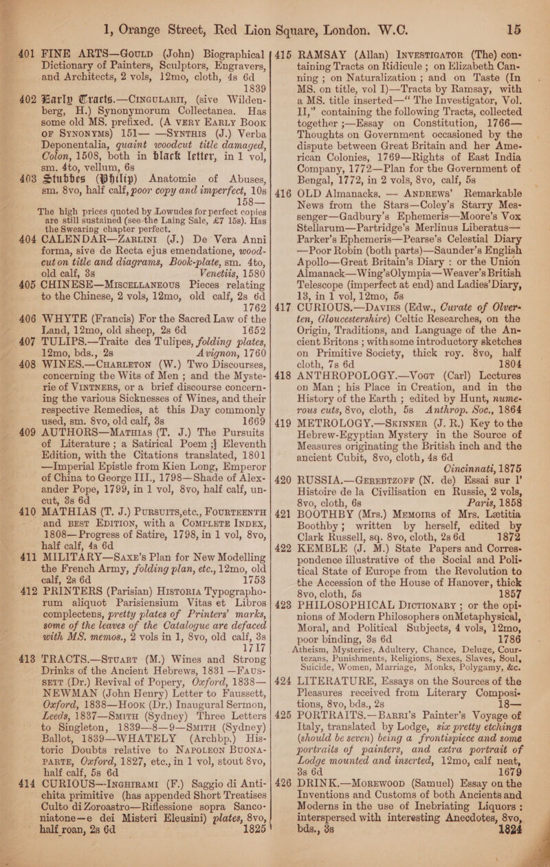  15 Dictionary of Painters, Sculptors, Engravers, and Architects, 2 vols, i2mo, cloth, 4s 6d 1839 402 Barly Cracts.—CincuLari, (sive Wilden- berg, H.) Synonymorum Collectanea. Has some old MS. prefixed. (A vERY Earty Boox oF Synonyms) 151— —Synrtuis (J.) Verba Deponentalia, quaint woodcut title damaged, Colon, 1508, both in black Vetter, in 1 vol, sm. Ato, vellum, 63 403 Stubbdes (WHilip) Anatomie of Abuses, sm, 8vo, half calf, poor copy and pngnted, 10s 158— The high prices quoted by Lowudes for perfect copies are still sustained (see the Laing Sale, £7 15s). Has the Swearing chapter perfect. 404 CALENDAR—Zartin1 (J.) De Vera Anni forma, sive de Recta ejus emendatione, wood- cut on title and diagrams, Book-plate, sm. 4to, old calf, 3s Venetiis, 1580 405 CHINESE—MisceLtntanzous Pieces relating to the Chinese, 2 vols, 12mo, old calf, 2s 6d 1762 406 WHYTE (Francis) For the Sacred Law of the : Land, 12mo, old sheep, 2s 6d 1652 407 TULIPS.—Traite des Tulipes, folding plates, 12mo, bds., 28 Avignon, 1760 408 WINES.—Cuar.eTon (W.) Two Discourses, concerning the Wits of Men ; and the Myste- rie of VINTNERS, or a brief discourse concern- ing the various Sicknesses of Wines, and their respective Remedies, at this Day commonly : used, sm. 8vo, old calf, 3s 1669 — 409 AUTHORS—Maruaras (T. J.) The Pursuits of Literature ; a Satirical Poem ;} Eleventh Edition, with the Citations translated, 1801 —Imperial Epistle from Kien Long, Emperor of China to George III., 1798—Shade of Alex- ander Pope, 1799, in 1 vol, 8vo, half calf, un- cut, 3s 6d MATHIAS (T. J.) Pursvits,etc,, FOURTEENTH and BEST EDITION, with a CoMPLETE INDEX, 1808— Progress of Satire, 1798, in 1 vol, 8vo, half calf, 4s 6d 411 MILITARY—Saxz’s Plan for New Modelling the French Army, folding plan, etc., 12mo, old calf, 2s 6d 17538 412 PRINTERS (Parisian) Historia Typographo- rum aliquot Parisiensium Vitas et Libros complectens, pretty plates of Printers’ marks, some of the leaves of the Catalogue are defaced with MS. memos., 2 vols in 1, 8vo, old calf, 3s Lili TRACTS.—Stuart (M.) Wines and Strong Drinks of the Ancient Hebrews, 1831 —Faus- sett (Dr.) Revival of Popery, Oxford, 1838— NEWMAN (John Henry) Letter to Faussett, Oxford, 1838—Hoox (Dr.) Inaugural Sermon, Leeds, 1837—Smitn (Sydney) Three Letters to Singleton, 1839—8—9—Smiru (Sydney) Ballot, 1889—WHATELY (Archbp.) His- toric Doubts relative to NaPoLEon Buona- PARTE, Oxford, 1827, etc., in 1 vol, stout 8vo, half calf, 53 6d CURIOUS—Ineurrami (F.) Sagyio di Anti- chita primitive (has appended Short Treatises Culto di Zoroastro—Riflessione sopra Sanco- niatone--e dei Misteri Eleusini) plates, 8vo, half roan, 2s 6d 1825 410 413 414 taining Tracts on Ridicule ; on Klizabeth Can- ning ; on Naturalization ; ‘and on Taste (In MS. on title, vol I)—Tracts by Ramsay, with a MS. title inserted —“ The Investigator, Vol. II,” containing the following Tracts, collected together ;—Essay on Constitution, 1766— Thoughts on Government occasioned by the dispute between Great Britain and her Ame- rican Colonies, 1769—Rights of East India Company, 1772—Plan for the Government of Bengal, 1772, in 2 vols, 8vo, calf, 5s OLD Almanacks. — ANDREWS’ Remarkable News from the Stars—Coley’s Starry Mes- senger—Gadbury’s Ephemeris—Moore’s Vox Stellarum—Partridge’s Merlinus Liberatus— Parker’s Ephemeris—Pearse’s Celestial Diary —Poor Robin (both parts)—Saunder’s English Apollo—Great Britain’s Diary : or the Union Almanack—Wing’sOlympia— Weaver’s British Telescope (imperfect at end) and Ladies’ Diary, 18, in 1 vol, 12mo, 5s CURIOUS.—Davizs (Edw., Curate of Olver- ten, Gloucestershire) Celtic Researches, on the Origin, Traditions, and Language of the An- cient Britons ; withsome introductory sketches on Primitive Society, thick roy. 8vo, half cloth, 7s 6d 1804 ANTHROPOLOGY.—Voert (Carl) Lectures on Man ; his Place in Creation, and in the History of the Earth ; edited by Hunt, nume- rous cuts, 8vo, cloth, 5s Anthrop. Soc., 1864 METROLOGY.—SxInneEr (J. R.) Key to the Hebrew-Egyptian Mystery in the Source of Measures originating the British inch and the ancient Cubit, 8vo, cloth, 4s 6d Cincinnati, 1875 RUSSIA.—Geresrzorr (N. de) Essai sur I’ Histoire de la Civilisation en Russie, 2 vols, 8vo, cloth, 6s Paris, 1858 BOOTHBY (Mrs.) Mrmorrs of Mrs. Letitia Boothby; written by herself, edited by Clark Russell, sq. 8vo, cloth, 28 6d 1872 KEMBLE (J. M.) State Papers and Corres- pondence illustrative of the Social and Poli- tical State of Europe from the Revolution to the Accession of the House of Hanover, thick 8vo, cloth, 5s 1857 PHILOSOPHICAL DictTIonaRyY ; or the opis nions of Modern Philosophers onMetaphysical, Moral, and Political Subjects, 4 vols, 12mo, poor binding, 3s 6d 1786 Atheism, Mysteries, Adultery, Chance, Deluge, Cour- tezans, Punishments, Religions, Sexes, Slaves, Soul, Suicide, Women, Marriage, Monks, Polygamy, &amp;e. 424 LITERATURE, Essays on the Sources of the Pleasures received from Literary Composi- tions, 8vo, bds., 2s 18— PORTRAITS.—Barri’s Painter’s Voyage of Italy, translated by Lodge, six pretty etchings (should be seven) being a frontispiece and some portraits of painters, and extra portrait of Lodge mounted and inserted, 12mo, calf neat, 3s 6d 1679 DRINK.—MoreEwoop (Samuel) Essay on the Inventions and Customs of both Ancients and Moderns in the use of Inebriating Liquors : interspersed with interesting Anecdotes, 8vo, bds., 38 1824 416 417 418 419 420 421 422 423 425 426 
