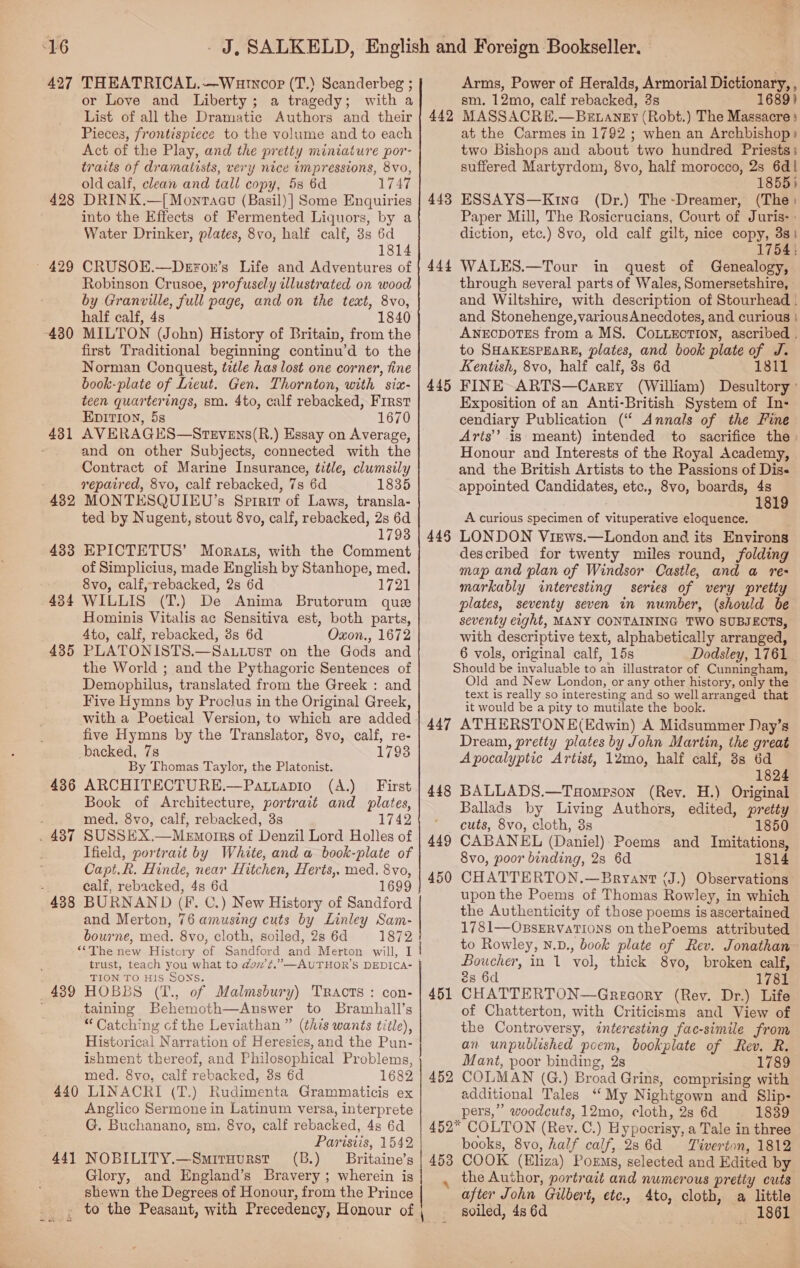 427 THEATRICAL.--Wurnoopr (T.) Scanderbeg ; or Love and Liberty; a tragedy; with a List of all the Dramatic Authors and their Pieces, frontispiece to the volume and to each Act of the Play, and the pretty miniature por- traits of dramatists, very nice impressions, 8vo, old calf, clean and tall copy, 5s 6d 1747 428 DRINK.—{ Montagu (Basil) ] Some Enquiries into the Effects of Fermented Liquors, by a Water Drinker, plates, 8vo, half calf, 3s 6d 1814 ~ 429 CRUSOE.—Deron’s Life and Adventures of Robinson Crusoe, profusely illustrated on wood by Granville, full page, and on the text, 8vo, half calf, 4s 1840 430 MILTON (John) History of Britain, from the first Traditional beginning continu’d to the Norman Conquest, tetle has lost one corner, fine book-plate of Lieut. Gen. Thornton, with six- teen quarterings, sma. 4to, calf rebacked, First EDITION, 5s 1670 431 AVERAGES—Stevens(R.) Essay on Average, and on other Subjects, connected with the Contract of Marine Insurance, title, clumsily repaired, 8vo, calf rebacked, 7s 6d 1835 432 MONTESQUIEU’s Sptrit of Laws, transla- ted by Nugent, stout 8vo, calf, rebacked, 2s 6d 1793 433 EPICTETUS’ Morats, with the Comment of Simplicius, made English by Stanhope, med. 8vo, calf, rebacked, 2s 6d 1721 434 WILLIS (T.) De Anima Brutorum que Hominis Vitalis ac Sensitiva est, both parts, 4to, calf, rebacked, 8s 6d Oxon., 1672 435 PLATONISTS.—Sa.uust on the Gods and the World ; and the Pythagoric Sentences of Demophilus, translated from the Greek : and Five Hymns by Proclus in the Original Greek, with a Poetical Version, to which are added five Hymns by the Translator, 8vo, calf, re- backed, 7s 1793 By Thomas Taylor, the Platonist. 436 ARCHITECTURE.—Patiapio (A.) First Book of Architecture, portrait and plates, med, 8vo, calf, rebacked, 3s 1742 . 437 SUSSEX.—Mewmorrs of Denzil Lord Holles of Ifield, portrait by White, and a book-plate of Capt.R. Hinde, near Hitchen, Herts, med. 8vo, calf, rebacked, 48 6d 1699 438 BURNAND (Ff. C.) New History of Sandford and Merton, 76 amusing cuts by Linley Sam- bourne, med. 8vo, cloth, soiled, 2s 6d 1872 ““The new History of Sandford and Merton will, I ‘ trust, teach you what to dov’t.”—AUTHOR’S DEDICA- TION TO HIS SONS. 439 HOBBS (T., of Malmsbury) Tracts : con- taining Behemoth—Answer to Bramhall’s “ Catching cf the Leviathan ” (this wants title), Historical Narration of Heresies, and the Pun- ishment thereof, and Philosophical Problems, med. 8vo, calf rebacked, 3s 6d 1682 440 LINACRI (T.) Rudimenta Grammaticis ex Anglico Sermone in Latinum versa, interprete G. Buchanano, sm. 8vo, calf rebacked, 4s 6d 441 NOBILITY.—Smituurst (B.) Britaine’s Glory, and England’s Bravery ; wherein is shewn the Degrees of Honour, from the Prince Arms, Power of Heralds, Armorial Dictionary, , sm. 12mo, calf rebacked, 3s MASSACRE.—Bztangy (Robt.) The Massacre} at the Carmes in 1792 ; when an Archbishop) two Bishops and about two hundred Priests: suffered Martyrdom, 8vo, half morocco, 2s a 1855) ESSAYS—Kine (Dr.) The-Dreamer, (The: Paper Mill, The Rosicrucians, Court of Juris- : diction, etc.) 8vo, old calf gilt, nice copy, 3s} 1754: WALES.—Tour in quest of Genealogy, through several parts of Wales, Somersetshire, and Wiltshire, with description of Stourhead - and Stonehenge,variousAnecdotes, and curious | ANECDOTES from a MS. COLLECTION, ascribed . to SHAKESPEARE, plates, and book plate of J. Kentish, 8vo, half calf, 3s 6d 1811 FINE ARTS—Carey (William) Desultory ' Exposition of an Anti-British System of In- cendiary Publication (“ Annals of the Fine Arts’ is meant) intended to sacrifice the) Honour and Interests of the Royal Academy, and the British Artists to the Passions of Dis- appointed Candidates, etc., 8vo, boards, 4s 1819 A curious specimen of vituperative eloquence. LONDON Views.—London and its Environs described for twenty miles round, folding map and plan of Windsor Castle, and a re- markably interesting series of very pretty plates, seventy seven in number, (should be seventy eight, MANY CONTAINING TWO SUBJECTS, with descriptive text, alphabetically arranged, 6 vols, original calf, 15s Dodsley, 1761 Should be invaluable to an illustrator of Cunningham, Old and New London, or any other history, only the text is really so interesting and so wellarranged that it would be a pity to mutilate the book. 447 ATHERSTONE(Edwin) A Midsummer Day’s Dream, pretty plates by John Martin, the great Apocalyptic Artist, 12mo, half calf, 3s 6d 1824 448 BALLADS.—Taompson (Rev. H.) Original Ballads by Living Authors, edited, pretty ‘cuts, 8vo, cloth, 3s 1850 449 CABANEL (Daniel) Poems and Imitations, 8vo, poor binding, 2s 6d 1814 450 CHATTERTON.—Bryant (J.) Observations upon the Poems of Thomas Rowley, in which the Authenticity of those poems is ascertained 1781—OBsERVATIONS on thePoems attributed to Rowley, N.D., book plate of Rev. Jonathan Boucher, in 1 vol, thick 8vo, broken calf, 2s 6d 1781 451 CHATTERTON—Greaory (Rev. Dr.) Life of Chatterton, with Criticisms and View of the Controversy, interesting fac-simile from an unpublished poem, bookplate of Rev. R. Mant, poor binding, 2s 1789 452 COLMAN (G.) Broad Grins, comprising with additional Tales “My Nightgown and Slip- pers,” woodcuts, 12mo, cloth, 2s 6d 1839 452° COLTON (Rey. C.) Hypocrisy, a Tale in three books, 8vo, half calf, 286d Tiverton, 1812 453 COOK (Eliza) Poems, selected and Edited by the Author, portrait and numerous pretty cuts after John Gilbert, etc., Ato, cloth, a little ; 1861 442 443 444 445 445