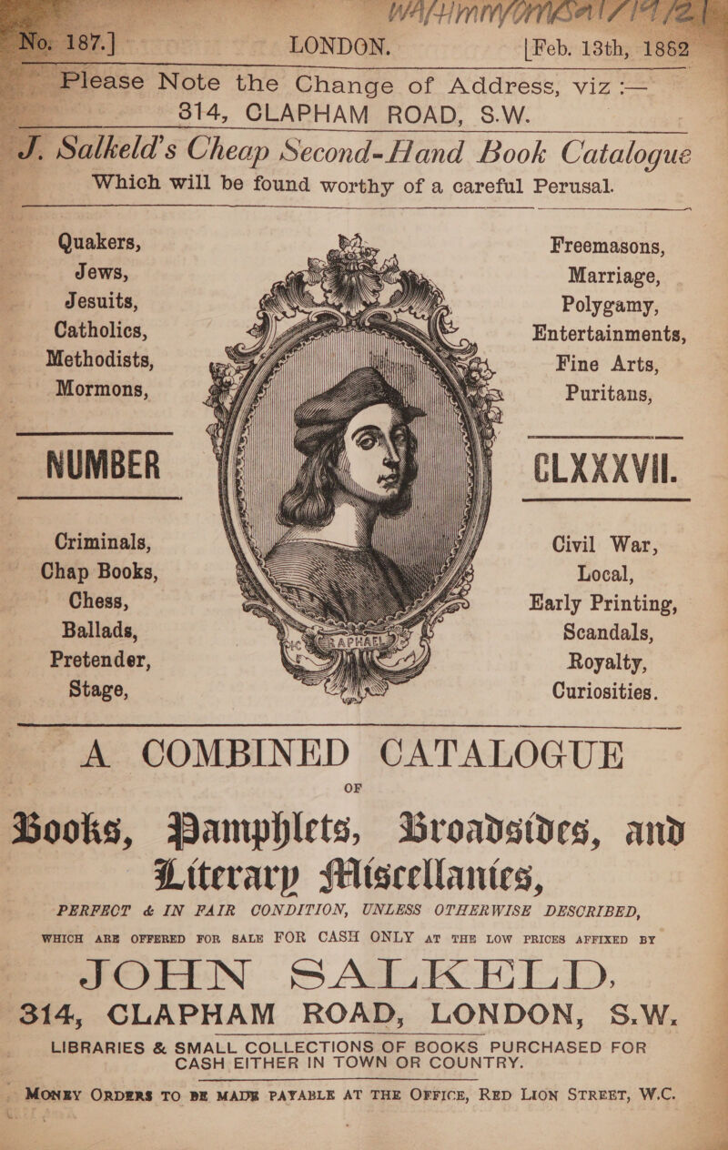  ee 314, CLAPHAM ROAD, S.W. , Salkeld’s Cheap Second-Hand Book Catalogs Which will be found worthy of a careful Ge    Quakers, Freemasons, Jews, Marriage, Jesuits, Polygamy, Catholics, Entertainments, Methodists, Fine Arts, Mormons, Puritans,         NUMBER CLXXXVIL                  Criminals, Civil War, Chap Books, Local, Chess, Karly Printing, Ballads, Scandals, Pretender, Royalty, Stage, Curiosities.   ee COMBINED CATALOGUE Books, Hamphlets, Broadstdes, and | Literary Miseellantes, PERFECT &amp; IN FAIR CONDITION, UNLESS OTHERWISE DESCRIBED, WHICH ARE OFFERED FOR SALE FOR CASH ONLY av THE LOW PRICES AFFIXED BY eS JOHN SALK HELD, j 314, CLAPHAM ROAD, LONDON, S.W, — LIBRARIES &amp; SMALL COLLECTIONS ‘OF BOOKS| BOOKS Atle abides FOR CASH EITHER IN TOWN OR COUNTRY _ MONEY ORDERS TO BE MADE PAYABLE AT THE OFFICE, RED LION STREET, W.C. BL 7E fed : a 7 ; r